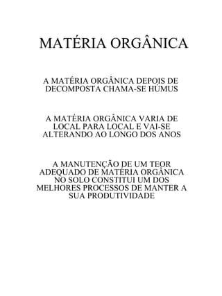 MATÉRIA ORGÂNICA
A MATÉRIA ORGÂNICA DEPOIS DE
DECOMPOSTA CHAMA-SE HÚMUS

A MATÉRIA ORGÂNICA VARIA DE
LOCAL PARA LOCAL E VAI-SE
ALTERANDO AO LONGO DOS ANOS

A MANUTENÇÃO DE UM TEOR
ADEQUADO DE MATÉRIA ORGÂNICA
NO SOLO CONSTITUI UM DOS
MELHORES PROCESSOS DE MANTER A
SUA PRODUTIVIDADE

 