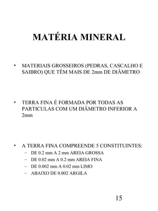 MATÉRIA MINERAL
•

MATERIAIS GROSSEIROS (PEDRAS, CASCALHO E
SAIBRO) QUE TÊM MAIS DE 2mm DE DIÂMETRO

•

TERRA FINA É FORMADA POR TODAS AS
PARTICULAS COM UM DIÂMETRO INFERIOR A
2mm

•

A TERRA FINA COMPREENDE 5 CONSTITUINTES:
–
–
–
–

DE 0.2 mm A 2 mm AREIA GROSSA
DE 0.02 mm A 0.2 mm AREIA FINA
DE 0.002 mm A 0.02 mm LIMO
ABAIXO DE 0.002 ARGILA

15

 