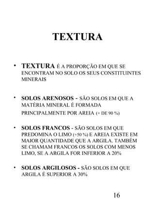 TEXTURA
• TEXTURA É A PROPORÇÃO EM QUE SE
ENCONTRAM NO SOLO OS SEUS CONSTITUINTES
MINERAIS

•

SOLOS ARENOSOS

- SÃO SOLOS EM QUE A

MATÉRIA MINERAL É FORMADA
PRINCIPALMENTE POR AREIA (+ DE 90 %)

•

SOLOS FRANCOS - SÃO SOLOS EM QUE
PREDOMINA O LIMO (+50 %) E AREIA EXISTE EM
MAIOR QUANTIDADE QUE A ARGILA. TAMBÉM
SE CHAMAM FRANCOS OS SOLOS COM MENOS
LIMO, SE A ARGILA FOR INFERIOR A 20%

•

SOLOS ARGILOSOS - SÃO SOLOS EM QUE
ARGILA É SUPERIOR A 30%

16

 