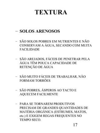 TEXTURA
– SOLOS ARENOSOS
– SÃO SOLOS POBRES EM NUTRIENTES E NÃO
CONSERVAM A ÁGUA, SECANDO COM MUITA
FACILIDADE
– SÃO AREJADOS, FÁCEIS DE PENETRAR PELA
ÁGUA TÊM POUCA CAPACIDADE DE
RETENÇÃO DE ÁGUA
– SÃO MUITO FÁCEIS DE TRABALHAR, NÃO
FORMAM TORRÕES
– SÃO POBRES, ÁSPEROS AO TACTO E
AQUECEM FACILMENTE
– PARA SE TORNAREM PRODUTIVOS
PRECISAM DE GRANDES QUANTIDADES DE
MATÉRIA ORGÂNICA (ESTRUMES, MATOS,
etc.) E EXIGEM REGAS FREQUENTES NO
TEMPO SECO.

17

 