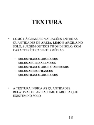 TEXTURA
•

COMO HÁ GRANDES VARIAÇÕES ENTRE AS
QUANTIDADES DE AREIA, LIMO E ARGILA NO
SOLO, SURGEM OUTROS TIPOS DE SOLO, COM
CARACTERÍSTICAS INTERMÉDIAS:
–
–
–
–
–

•

SOLOS FRANCO-ARGILOSOS
SOLOS ARGILO-ARENOSOS
SOLOS FRANCO-ARGILO-ARENOSOS
SOLOS ARENO-FRANCOS
SOLOS FRANCO-ARGILOSOS

A TEXTURA INDICA AS QUANTIDADES
RELATIVAS DE AREIA, LIMO E ARGILA QUE
EXISTEM NO SOLO

18

 
