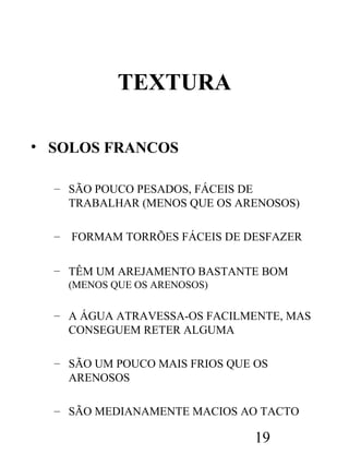 TEXTURA
• SOLOS FRANCOS
– SÃO POUCO PESADOS, FÁCEIS DE
TRABALHAR (MENOS QUE OS ARENOSOS)
–

FORMAM TORRÕES FÁCEIS DE DESFAZER

– TÊM UM AREJAMENTO BASTANTE BOM
(MENOS QUE OS ARENOSOS)

– A ÁGUA ATRAVESSA-OS FACILMENTE, MAS
CONSEGUEM RETER ALGUMA
– SÃO UM POUCO MAIS FRIOS QUE OS
ARENOSOS
– SÃO MEDIANAMENTE MACIOS AO TACTO

19

 