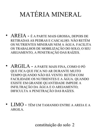 MATÉRIA MINERAL
• AREIA - É A PARTE MAIS GROSSA, DEPOIS DE
RETIRADAS AS PEDRAS E CASCALHO. NÃO RETÉM
OS NUTRIENTES MINERAIS NEM A ÁGUA. FACILITA
OS TRABALHOS DE MOBILIZAÇÃO DO SOLO, O SEU
AREJAMENTO, A PENETRAÇÃO DAS RAÍZES.

• ARGILA - A PARTE MAIS FINA, COMO O PÓ
QUE FICA QUE FICA NO AR DURANTE MUITO
TEMPO QUANDO NÃO HÁ VENTO. RETÉM COM
FACILIDADE OS NUTRIENTES E A ÁGUA. QUANDO
EXISTE EM GRANDE QUANTIDADE IMPEDE A
INFILTRAÇÃO DA ÁGUA E O AREJAMENTO;
DIFICULTA A PENETRAÇÃO DAS RAÍZES.

• LIMO - TÊM UM TAMANHO ENTRE A AREIA E A
ARGILA.

constituição do solo 2

 