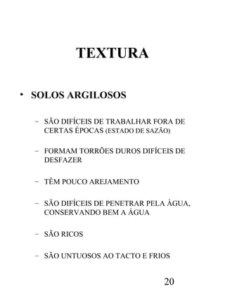 TEXTURA
• SOLOS ARGILOSOS
– SÃO DIFÍCEIS DE TRABALHAR FORA DE
CERTAS ÉPOCAS (ESTADO DE SAZÃO)
– FORMAM TORRÕES DUROS DIFÍCEIS DE
DESFAZER
– TÊM POUCO AREJAMENTO
– SÃO DIFÍCEIS DE PENETRAR PELA ÀGUA,
CONSERVANDO BEM A ÁGUA
– SÃO RICOS
– SÃO UNTUOSOS AO TACTO E FRIOS

20

 