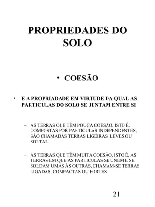 PROPRIEDADES DO
SOLO
• COESÃO
•

É A PROPRIADADE EM VIRTUDE DA QUAL AS
PARTICULAS DO SOLO SE JUNTAM ENTRE SI

– AS TERRAS QUE TÊM POUCA COESÃO, ISTO É,
COMPOSTAS POR PARTICULAS INDEPENDENTES,
SÃO CHAMADAS TERRAS LIGEIRAS, LEVES OU
SOLTAS
– AS TERRAS QUE TÊM MUITA COESÃO, ISTO É, AS
TERRAS EM QUE AS PARTICULAS SE UNEM E SE
SOLDAM UMAS ÀS OUTRAS, CHAMAM-SE TERRAS
LIGADAS, COMPACTAS OU FORTES

21

 