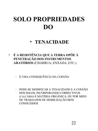 SOLO PROPRIEDADES
DO
• TENACIDADE
•

É A RESISTÊNCIA QUE A TERRA OPÕE À
PENETRAÇÃO DOS INSTRUMENTOS
ARATÓRIOS (CHARRUA, ENXADA, ETC.)

– É UMA CONSEQUÊNCIA DA COESÃO

– PODE-SE MODIFICAR A TENACIDADE E A COESÃO
DOS SOLOS, INCORPORANDO CORRECTIVOS
(CALCÁRIO) E MATÉRIA ORGÂNICA, OU POR MEIO
DE TRABALHOS DE MOBILIZAÇÃO BEM
CONDUZIDOS

22

 
