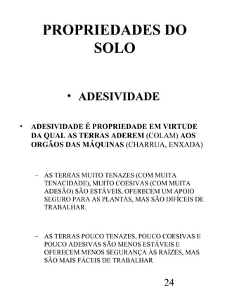 PROPRIEDADES DO
SOLO
• ADESIVIDADE
•

ADESIVIDADE É PROPRIEDADE EM VIRTUDE
DA QUAL AS TERRAS ADEREM (COLAM) AOS
ORGÃOS DAS MÁQUINAS (CHARRUA, ENXADA)

– AS TERRAS MUITO TENAZES (COM MUITA
TENACIDADE), MUITO COESIVAS (COM MUITA
ADESÃO) SÃO ESTÁVEIS, OFERECEM UM APOIO
SEGURO PARA AS PLANTAS, MAS SÃO DIFÍCEIS DE
TRABALHAR.

– AS TERRAS POUCO TENAZES, POUCO COESIVAS E
POUCO ADESIVAS SÃO MENOS ESTÁVEIS E
OFERECEM MENOS SEGURANÇA ÀS RAÍZES, MAS
SÃO MAIS FÁCEIS DE TRABALHAR

24

 