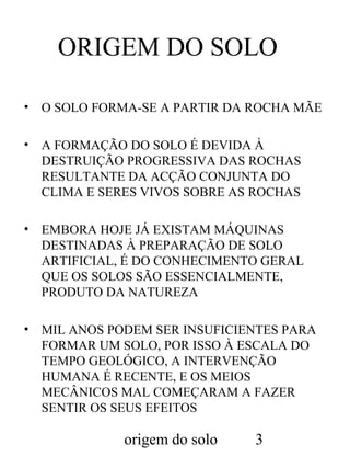 ORIGEM DO SOLO
•

O SOLO FORMA-SE A PARTIR DA ROCHA MÃE

•

A FORMAÇÃO DO SOLO É DEVIDA À
DESTRUIÇÃO PROGRESSIVA DAS ROCHAS
RESULTANTE DA ACÇÃO CONJUNTA DO
CLIMA E SERES VIVOS SOBRE AS ROCHAS

•

EMBORA HOJE JÁ EXISTAM MÁQUINAS
DESTINADAS À PREPARAÇÃO DE SOLO
ARTIFICIAL, É DO CONHECIMENTO GERAL
QUE OS SOLOS SÃO ESSENCIALMENTE,
PRODUTO DA NATUREZA

•

MIL ANOS PODEM SER INSUFICIENTES PARA
FORMAR UM SOLO, POR ISSO À ESCALA DO
TEMPO GEOLÓGICO, A INTERVENÇÃO
HUMANA É RECENTE, E OS MEIOS
MECÂNICOS MAL COMEÇARAM A FAZER
SENTIR OS SEUS EFEITOS

origem do solo

3

 