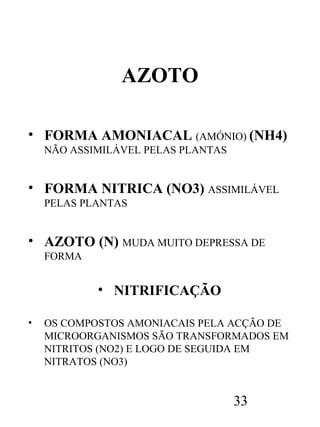 AZOTO
• FORMA AMONIACAL (AMÓNIO) (NH4)
NÃO ASSIMILÁVEL PELAS PLANTAS

• FORMA NITRICA (NO3) ASSIMILÁVEL
PELAS PLANTAS

• AZOTO (N) MUDA MUITO DEPRESSA DE
FORMA

• NITRIFICAÇÃO
•

OS COMPOSTOS AMONIACAIS PELA ACÇÃO DE
MICROORGANISMOS SÃO TRANSFORMADOS EM
NITRITOS (NO2) E LOGO DE SEGUIDA EM
NITRATOS (NO3)

33

 