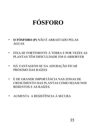 FÓSFORO
•

O FÓSFORO (P) NÃO É ARRASTADO PELAS
ÁGUAS

•

FIXA-SE FORTEMENTE Á TERRA E POR VEZES AS
PLANTAS TÊM DIFICULDADE EM O ABSORVER

•

HÁ VANTAGENS SE NA ADUBAÇÃO FICAR
PRÓXIMO DAS RAÍZES

•

É DE GRANDE IMPORTÂNCIA NAS ZONAS DE
CRESCIMENTO DAS PLANTAS COMO SEJAM NOS
REBENTOS E AS RAÍZES.

•

AUMENTA A RESISTÊNCIA À SECURA

35

 