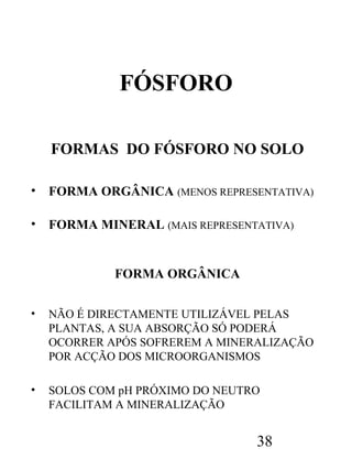 FÓSFORO
FORMAS DO FÓSFORO NO SOLO
•

FORMA ORGÂNICA (MENOS REPRESENTATIVA)

•

FORMA MINERAL (MAIS REPRESENTATIVA)

FORMA ORGÂNICA
•

NÃO É DIRECTAMENTE UTILIZÁVEL PELAS
PLANTAS, A SUA ABSORÇÃO SÓ PODERÁ
OCORRER APÓS SOFREREM A MINERALIZAÇÃO
POR ACÇÃO DOS MICROORGANISMOS

•

SOLOS COM pH PRÓXIMO DO NEUTRO
FACILITAM A MINERALIZAÇÃO

38

 