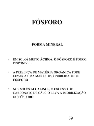 FÓSFORO

FORMA MINERAL

•

EM SOLOS MUITO ÁCIDOS, O FÓSFORO É POUCO
DISPONÍVEL

•

A PRESENÇA DE MATÉRIA ORGÂNICA PODE
LEVAR A UMA MAIOR DISPONIBILIDADE DE
FÓSFORO

•

NOS SOLOS ALCALINOS, O EXCESSO DE
CARBONATO DE CÁLCIO LEVA Á IMOBILIZAÇÃO
DO FÓSFORO

39

 