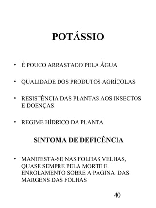 POTÁSSIO
•

É POUCO ARRASTADO PELA ÁGUA

•

QUALIDADE DOS PRODUTOS AGRÍCOLAS

•

RESISTÊNCIA DAS PLANTAS AOS INSECTOS
E DOENÇAS

•

REGIME HÍDRICO DA PLANTA

SINTOMA DE DEFICÊNCIA
•

MANIFESTA-SE NAS FOLHAS VELHAS,
QUASE SEMPRE PELA MORTE E
ENROLAMENTO SOBRE A PÁGINA DAS
MARGENS DAS FOLHAS

40

 