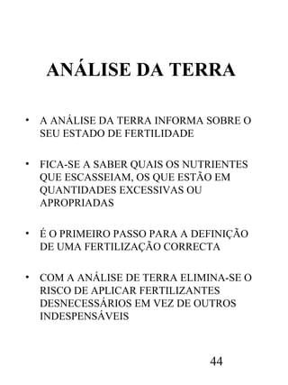 ANÁLISE DA TERRA
•

A ANÁLISE DA TERRA INFORMA SOBRE O
SEU ESTADO DE FERTILIDADE

•

FICA-SE A SABER QUAIS OS NUTRIENTES
QUE ESCASSEIAM, OS QUE ESTÃO EM
QUANTIDADES EXCESSIVAS OU
APROPRIADAS

•

É O PRIMEIRO PASSO PARA A DEFINIÇÃO
DE UMA FERTILIZAÇÃO CORRECTA

•

COM A ANÁLISE DE TERRA ELIMINA-SE O
RISCO DE APLICAR FERTILIZANTES
DESNECESSÁRIOS EM VEZ DE OUTROS
INDESPENSÁVEIS

44

 