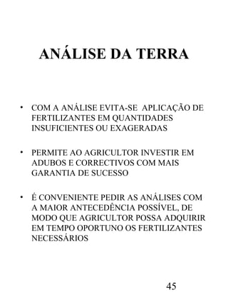 ANÁLISE DA TERRA

•

COM A ANÁLISE EVITA-SE APLICAÇÃO DE
FERTILIZANTES EM QUANTIDADES
INSUFICIENTES OU EXAGERADAS

•

PERMITE AO AGRICULTOR INVESTIR EM
ADUBOS E CORRECTIVOS COM MAIS
GARANTIA DE SUCESSO

•

É CONVENIENTE PEDIR AS ANÁLISES COM
A MAIOR ANTECEDÊNCIA POSSÍVEL, DE
MODO QUE AGRICULTOR POSSA ADQUIRIR
EM TEMPO OPORTUNO OS FERTILIZANTES
NECESSÁRIOS

45

 