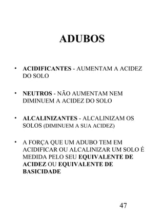 ADUBOS
•

ACIDIFICANTES - AUMENTAM A ACIDEZ
DO SOLO

•

NEUTROS - NÃO AUMENTAM NEM
DIMINUEM A ACIDEZ DO SOLO

•

ALCALINIZANTES - ALCALINIZAM OS
SOLOS (DIMINUEM A SUA ACIDEZ)

•

A FORÇA QUE UM ADUBO TEM EM
ACIDIFICAR OU ALCALINIZAR UM SOLO É
MEDIDA PELO SEU EQUIVALENTE DE
ACIDEZ OU EQUIVALENTE DE
BASICIDADE

47

 