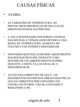 CAUSAS FÍSICAS
•

CLIMA:

•

AS VARIAÇÕES DE TEMPERATURA, AO
PROVOCAREM DIFERENÇAS DE DILATAÇÃO,
ORIGINAM FENDAS NAS ROCHAS.

•

A ÁGUA PENETRANDO NOS POROS E FENDAS
DAS ROCHAS, E CONGELANDO DEVIDO A UMA
BAIXA DE TEMPERATURA, AUMENTA DE
VOLUME E FAZ FENDER E DESAGREGAR.

•

NOS PAÍSES QUENTES, O GRANDE AQUECIMENTO
DAS ROCHAS PELO SOL, DURANTE O DIA
SEGUIDO DE UM ARREFECIMENTO RÁPIDO,
DURANTE A NOITE, FÁ-LAS ESTALAR E
DESAGREGAR-SE.

•

ACÇÃO DAS CORRENTES DE ÁGUA - OS
FRAGMENTOS DAS ROCHAS ARRASTADAS PELAS
ÁGUAS CORRENTES FRICCIONANDO UNS
CONTRA OS OUTROS, VÃO SE GASTANDO E
REDUZINDO A PÓ.

origem do solo

5

 