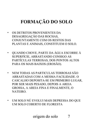 FORMAÇÃO DO SOLO
•

OS DETRITOS PROVENIENTES DA
DESAGREGAÇÃO DAS ROCHAS,
CONJUNTAMENTE COM OS RESTOS DAS
PLANTAS E ANIMAIS, CONSTITUEM O SOLO.

•

QUANDO CHOVE, PARTE DA ÁGUA ESCORRE À
SUPERFÍCIE, ARRASTANDO CONSIGO AS
PARTÍCULAS TERROSAS, DOS PONTOS ALTOS
PARA OS MAIS BAIXOS (EROSÃO).

•

NEM TODAS AS PARTICULAS TERROSAS SÃO
ARRASTADAS COM A MESMA FACILIDADE. O
CASCALHO DEPOSITA-SE EM PRIMEIRO LUGAR,
POR SER MAIS PESADO, DEPOIS A AREIA
GROSSA, A AREIA FINA E FINALMENTE, O
NATEIRO.

•

UM SOLO NÚ EVOLUI MAIS DEPRESSA DO QUE
UM SOLO COBERTO DE FLORESTA

origem do solo

7

 