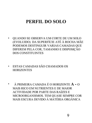PERFIL DO SOLO

•

QUANDO SE OBSERVA UM CORTE DE UM SOLO
(EVOLUIDO) DA SUPERFÍCIE ATÉ À ROCHA MÃE
PODEMOS DESTINGUIR VARIAS CAMADAS QUE
DIFEREM PELA COR, TAMANHO E DISPOSIÇÃO
DOS CONSTITUINTES

•

ESTAS CAMADAS SÃO CHAMADOS OS
HORIZONTES

•

À PRIMEIRA CAMADA É O HORIZONTE A - O
MAIS RICO EM NUTRIENTES E DE MAIOR
ACTIVIDADE POR PARTE DAS RAÍZES E
MICROORGANISMOS. TEM QUASE SEMPRE COR
MAIS ESCURA DEVIDO À MATÉRIA ORGÂNICA

9

 