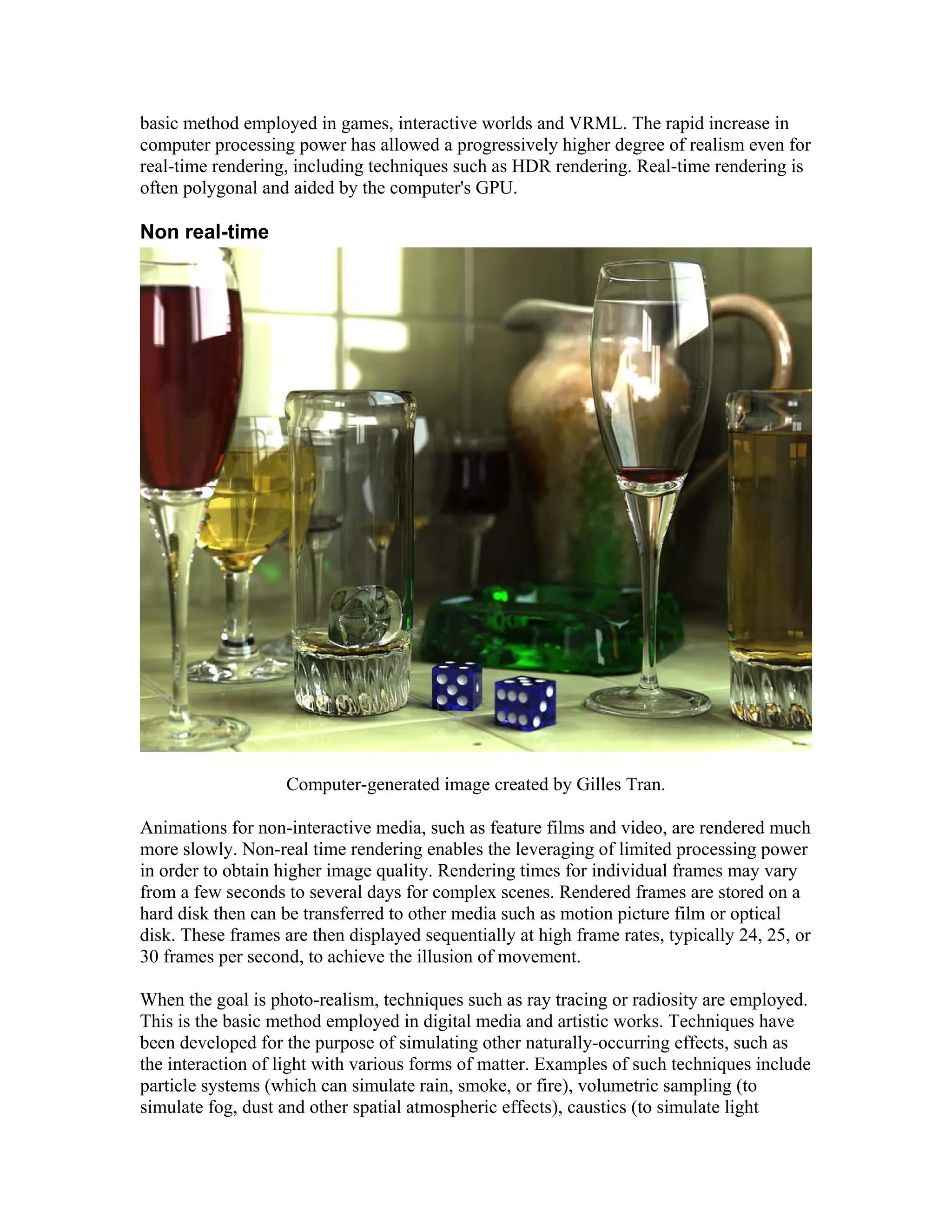basic method employed in games, interactive worlds and VRML. The rapid increase in
computer processing power has allowed a progressively higher degree of realism even for
real-time rendering, including techniques such as HDR rendering. Real-time rendering is
often polygonal and aided by the computer's GPU.
Non real-time
Computer-generated image created by Gilles Tran.
Animations for non-interactive media, such as feature films and video, are rendered much
more slowly. Non-real time rendering enables the leveraging of limited processing power
in order to obtain higher image quality. Rendering times for individual frames may vary
from a few seconds to several days for complex scenes. Rendered frames are stored on a
hard disk then can be transferred to other media such as motion picture film or optical
disk. These frames are then displayed sequentially at high frame rates, typically 24, 25, or
30 frames per second, to achieve the illusion of movement.
When the goal is photo-realism, techniques such as ray tracing or radiosity are employed.
This is the basic method employed in digital media and artistic works. Techniques have
been developed for the purpose of simulating other naturally-occurring effects, such as
the interaction of light with various forms of matter. Examples of such techniques include
particle systems (which can simulate rain, smoke, or fire), volumetric sampling (to
simulate fog, dust and other spatial atmospheric effects), caustics (to simulate light
 