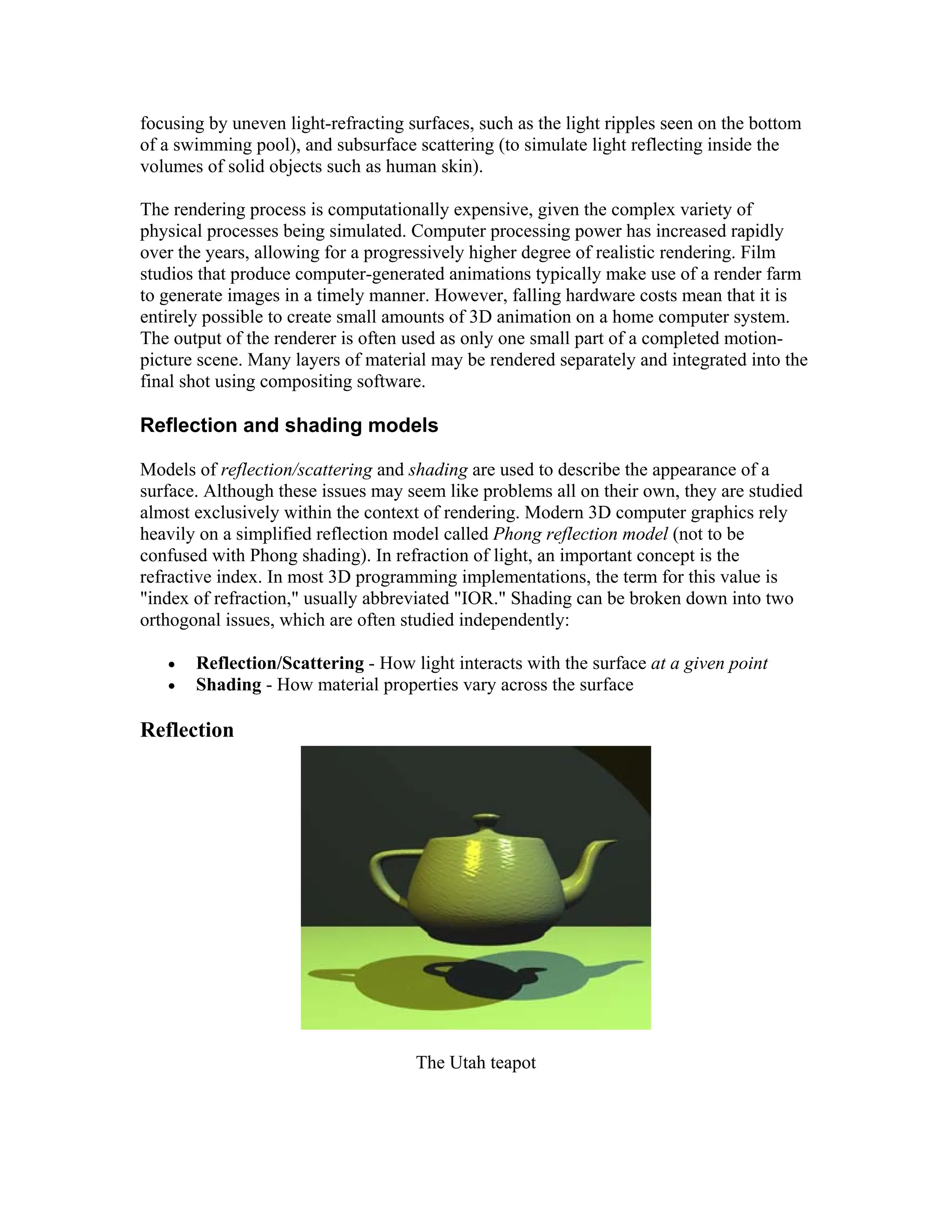 focusing by uneven light-refracting surfaces, such as the light ripples seen on the bottom
of a swimming pool), and subsurface scattering (to simulate light reflecting inside the
volumes of solid objects such as human skin).
The rendering process is computationally expensive, given the complex variety of
physical processes being simulated. Computer processing power has increased rapidly
over the years, allowing for a progressively higher degree of realistic rendering. Film
studios that produce computer-generated animations typically make use of a render farm
to generate images in a timely manner. However, falling hardware costs mean that it is
entirely possible to create small amounts of 3D animation on a home computer system.
The output of the renderer is often used as only one small part of a completed motion-
picture scene. Many layers of material may be rendered separately and integrated into the
final shot using compositing software.
Reflection and shading models
Models of reflection/scattering and shading are used to describe the appearance of a
surface. Although these issues may seem like problems all on their own, they are studied
almost exclusively within the context of rendering. Modern 3D computer graphics rely
heavily on a simplified reflection model called Phong reflection model (not to be
confused with Phong shading). In refraction of light, an important concept is the
refractive index. In most 3D programming implementations, the term for this value is
"index of refraction," usually abbreviated "IOR." Shading can be broken down into two
orthogonal issues, which are often studied independently:
 Reflection/Scattering - How light interacts with the surface at a given point
 Shading - How material properties vary across the surface
Reflection
The Utah teapot
 