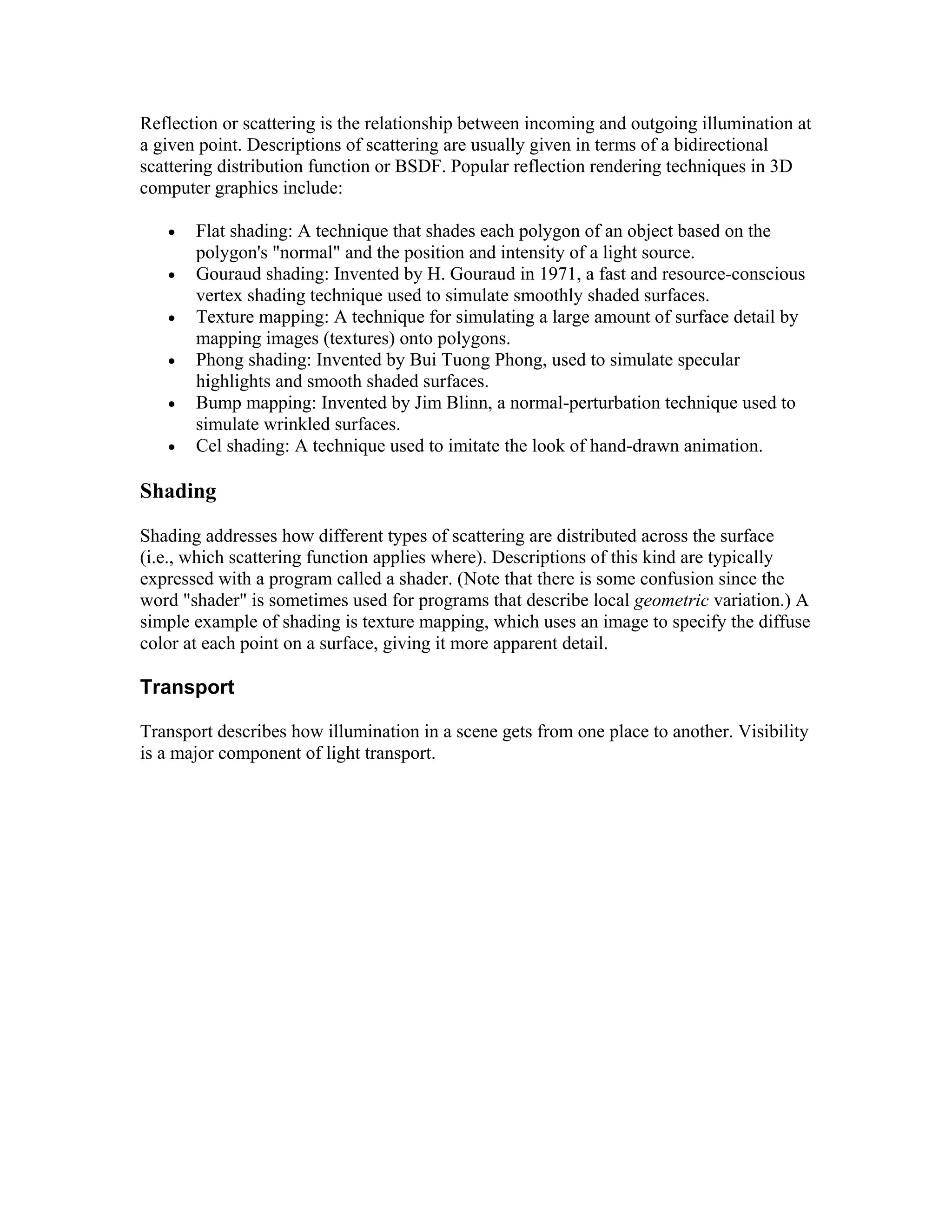 Reflection or scattering is the relationship between incoming and outgoing illumination at
a given point. Descriptions of scattering are usually given in terms of a bidirectional
scattering distribution function or BSDF. Popular reflection rendering techniques in 3D
computer graphics include:
 Flat shading: A technique that shades each polygon of an object based on the
polygon's "normal" and the position and intensity of a light source.
 Gouraud shading: Invented by H. Gouraud in 1971, a fast and resource-conscious
vertex shading technique used to simulate smoothly shaded surfaces.
 Texture mapping: A technique for simulating a large amount of surface detail by
mapping images (textures) onto polygons.
 Phong shading: Invented by Bui Tuong Phong, used to simulate specular
highlights and smooth shaded surfaces.
 Bump mapping: Invented by Jim Blinn, a normal-perturbation technique used to
simulate wrinkled surfaces.
 Cel shading: A technique used to imitate the look of hand-drawn animation.
Shading
Shading addresses how different types of scattering are distributed across the surface
(i.e., which scattering function applies where). Descriptions of this kind are typically
expressed with a program called a shader. (Note that there is some confusion since the
word "shader" is sometimes used for programs that describe local geometric variation.) A
simple example of shading is texture mapping, which uses an image to specify the diffuse
color at each point on a surface, giving it more apparent detail.
Transport
Transport describes how illumination in a scene gets from one place to another. Visibility
is a major component of light transport.
 