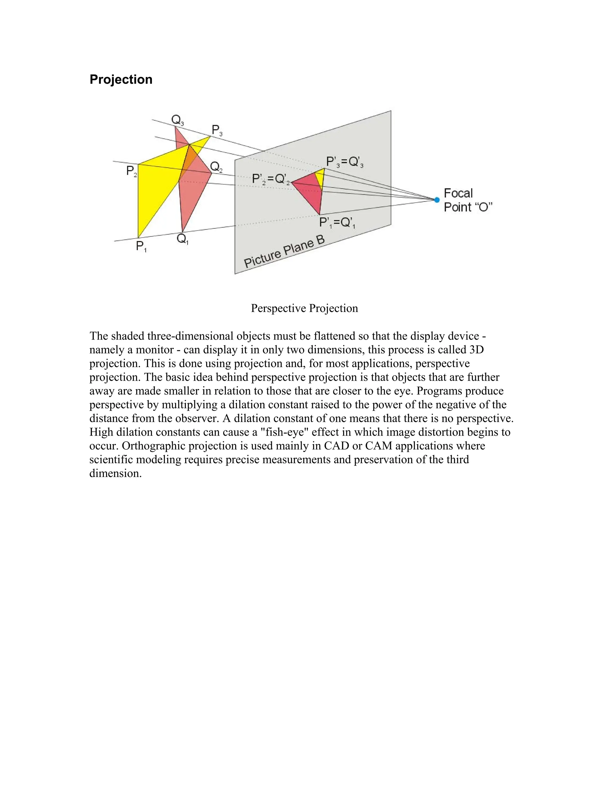 Projection
Perspective Projection
The shaded three-dimensional objects must be flattened so that the display device -
namely a monitor - can display it in only two dimensions, this process is called 3D
projection. This is done using projection and, for most applications, perspective
projection. The basic idea behind perspective projection is that objects that are further
away are made smaller in relation to those that are closer to the eye. Programs produce
perspective by multiplying a dilation constant raised to the power of the negative of the
distance from the observer. A dilation constant of one means that there is no perspective.
High dilation constants can cause a "fish-eye" effect in which image distortion begins to
occur. Orthographic projection is used mainly in CAD or CAM applications where
scientific modeling requires precise measurements and preservation of the third
dimension.
 