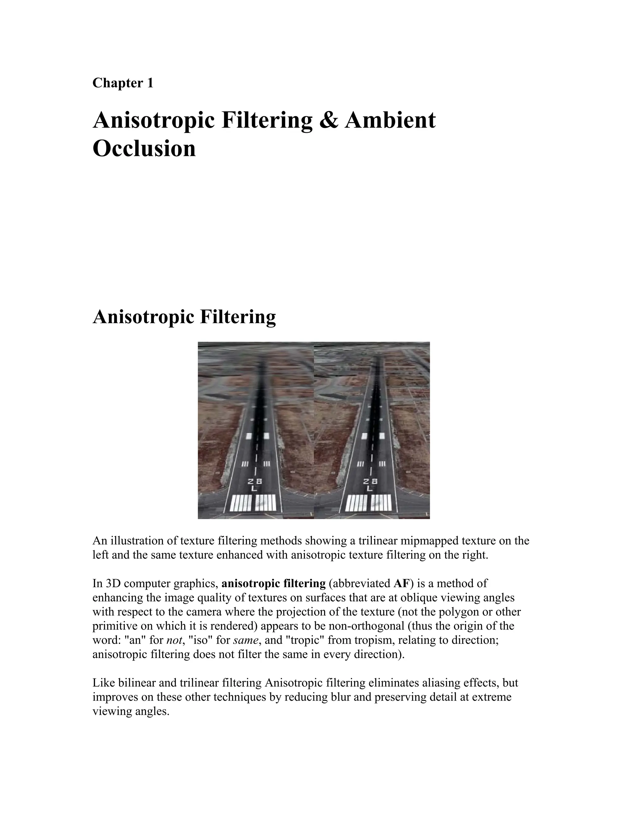 Chapter 1
Anisotropic Filtering & Ambient
Occlusion
Anisotropic Filtering
An illustration of texture filtering methods showing a trilinear mipmapped texture on the
left and the same texture enhanced with anisotropic texture filtering on the right.
In 3D computer graphics, anisotropic filtering (abbreviated AF) is a method of
enhancing the image quality of textures on surfaces that are at oblique viewing angles
with respect to the camera where the projection of the texture (not the polygon or other
primitive on which it is rendered) appears to be non-orthogonal (thus the origin of the
word: "an" for not, "iso" for same, and "tropic" from tropism, relating to direction;
anisotropic filtering does not filter the same in every direction).
Like bilinear and trilinear filtering Anisotropic filtering eliminates aliasing effects, but
improves on these other techniques by reducing blur and preserving detail at extreme
viewing angles.
 