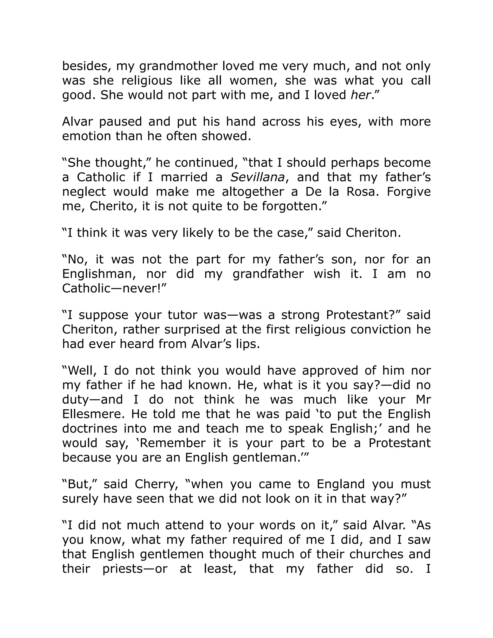 besides, my grandmother loved me very much, and not only
was she religious like all women, she was what you call
good. She would not part with me, and I loved her.”
Alvar paused and put his hand across his eyes, with more
emotion than he often showed.
“She thought,” he continued, “that I should perhaps become
a Catholic if I married a Sevillana, and that my father’s
neglect would make me altogether a De la Rosa. Forgive
me, Cherito, it is not quite to be forgotten.”
“I think it was very likely to be the case,” said Cheriton.
“No, it was not the part for my father’s son, nor for an
Englishman, nor did my grandfather wish it. I am no
Catholic—never!”
“I suppose your tutor was—was a strong Protestant?” said
Cheriton, rather surprised at the first religious conviction he
had ever heard from Alvar’s lips.
“Well, I do not think you would have approved of him nor
my father if he had known. He, what is it you say?—did no
duty—and I do not think he was much like your Mr
Ellesmere. He told me that he was paid ‘to put the English
doctrines into me and teach me to speak English;’ and he
would say, ‘Remember it is your part to be a Protestant
because you are an English gentleman.’”
“But,” said Cherry, “when you came to England you must
surely have seen that we did not look on it in that way?”
“I did not much attend to your words on it,” said Alvar. “As
you know, what my father required of me I did, and I saw
that English gentlemen thought much of their churches and
their priests—or at least, that my father did so. I
 