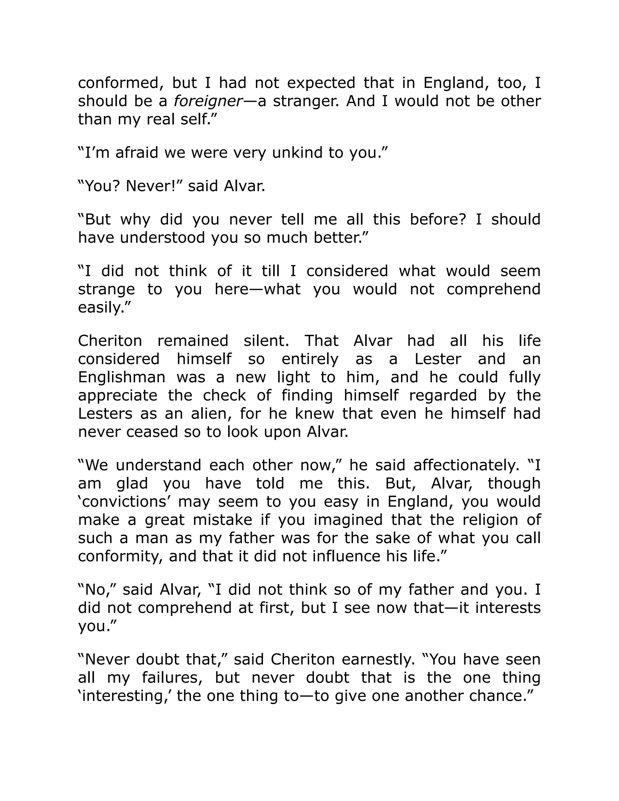 conformed, but I had not expected that in England, too, I
should be a foreigner—a stranger. And I would not be other
than my real self.”
“I’m afraid we were very unkind to you.”
“You? Never!” said Alvar.
“But why did you never tell me all this before? I should
have understood you so much better.”
“I did not think of it till I considered what would seem
strange to you here—what you would not comprehend
easily.”
Cheriton remained silent. That Alvar had all his life
considered himself so entirely as a Lester and an
Englishman was a new light to him, and he could fully
appreciate the check of finding himself regarded by the
Lesters as an alien, for he knew that even he himself had
never ceased so to look upon Alvar.
“We understand each other now,” he said affectionately. “I
am glad you have told me this. But, Alvar, though
‘convictions’ may seem to you easy in England, you would
make a great mistake if you imagined that the religion of
such a man as my father was for the sake of what you call
conformity, and that it did not influence his life.”
“No,” said Alvar, “I did not think so of my father and you. I
did not comprehend at first, but I see now that—it interests
you.”
“Never doubt that,” said Cheriton earnestly. “You have seen
all my failures, but never doubt that is the one thing
‘interesting,’ the one thing to—to give one another chance.”
 