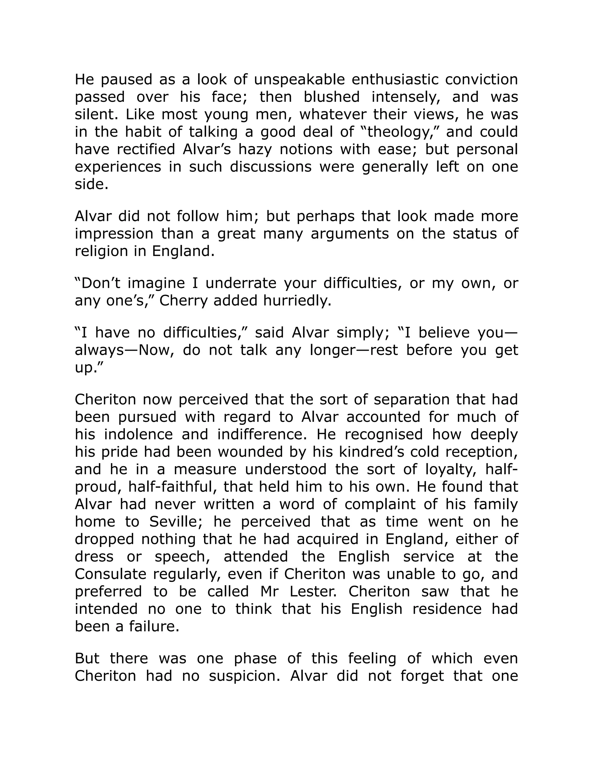 He paused as a look of unspeakable enthusiastic conviction
passed over his face; then blushed intensely, and was
silent. Like most young men, whatever their views, he was
in the habit of talking a good deal of “theology,” and could
have rectified Alvar’s hazy notions with ease; but personal
experiences in such discussions were generally left on one
side.
Alvar did not follow him; but perhaps that look made more
impression than a great many arguments on the status of
religion in England.
“Don’t imagine I underrate your difficulties, or my own, or
any one’s,” Cherry added hurriedly.
“I have no difficulties,” said Alvar simply; “I believe you—
always—Now, do not talk any longer—rest before you get
up.”
Cheriton now perceived that the sort of separation that had
been pursued with regard to Alvar accounted for much of
his indolence and indifference. He recognised how deeply
his pride had been wounded by his kindred’s cold reception,
and he in a measure understood the sort of loyalty, half-
proud, half-faithful, that held him to his own. He found that
Alvar had never written a word of complaint of his family
home to Seville; he perceived that as time went on he
dropped nothing that he had acquired in England, either of
dress or speech, attended the English service at the
Consulate regularly, even if Cheriton was unable to go, and
preferred to be called Mr Lester. Cheriton saw that he
intended no one to think that his English residence had
been a failure.
But there was one phase of this feeling of which even
Cheriton had no suspicion. Alvar did not forget that one
 