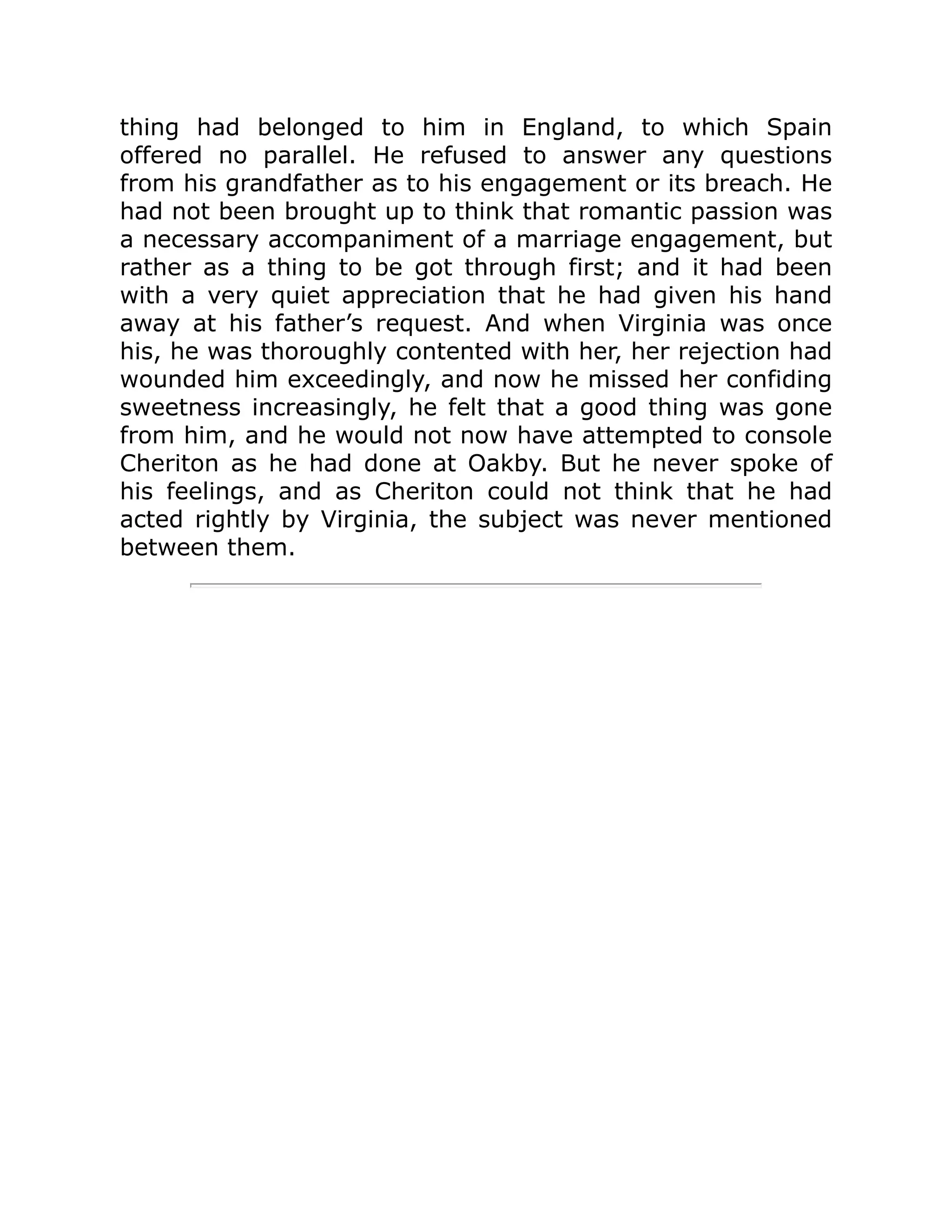 thing had belonged to him in England, to which Spain
offered no parallel. He refused to answer any questions
from his grandfather as to his engagement or its breach. He
had not been brought up to think that romantic passion was
a necessary accompaniment of a marriage engagement, but
rather as a thing to be got through first; and it had been
with a very quiet appreciation that he had given his hand
away at his father’s request. And when Virginia was once
his, he was thoroughly contented with her, her rejection had
wounded him exceedingly, and now he missed her confiding
sweetness increasingly, he felt that a good thing was gone
from him, and he would not now have attempted to console
Cheriton as he had done at Oakby. But he never spoke of
his feelings, and as Cheriton could not think that he had
acted rightly by Virginia, the subject was never mentioned
between them.
 