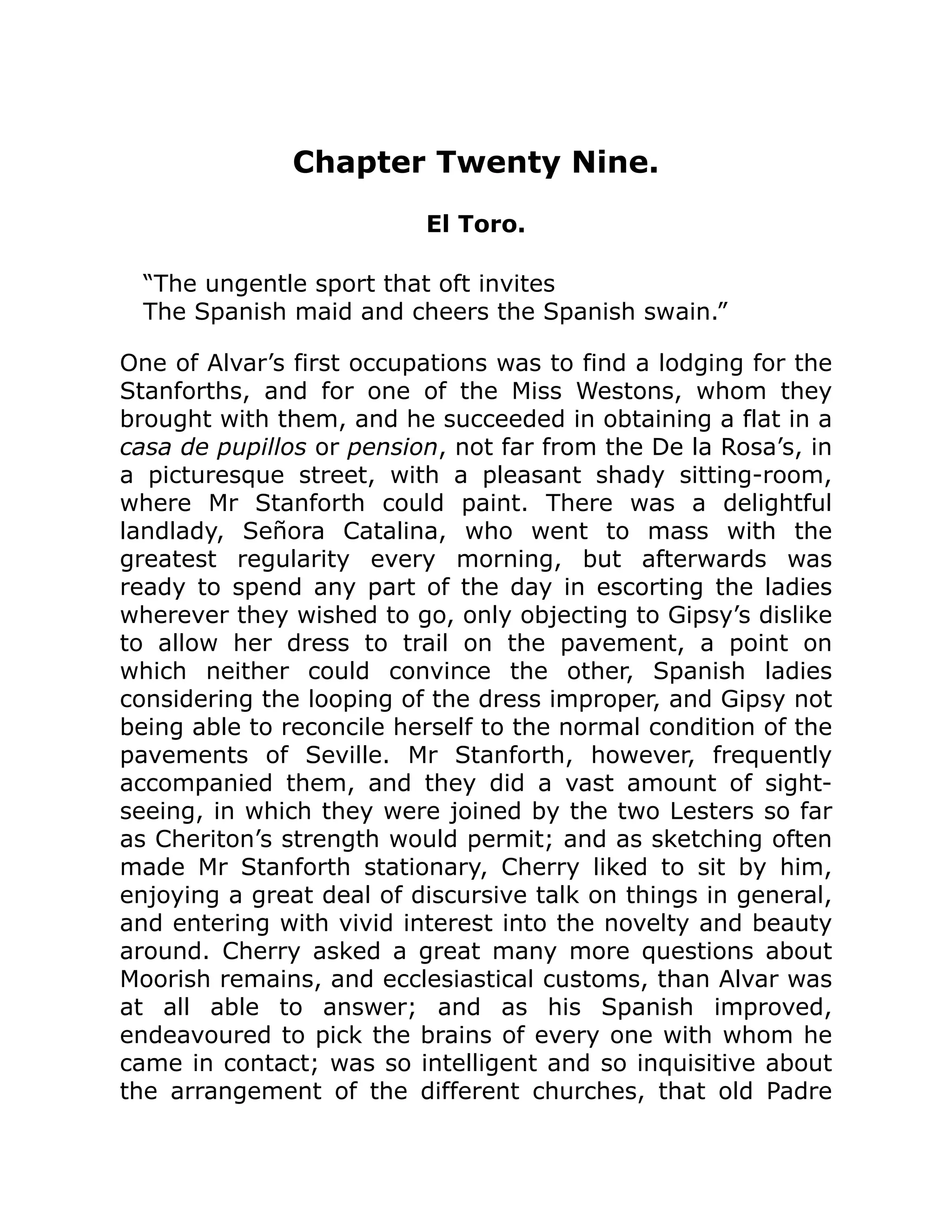Chapter Twenty Nine.
El Toro.
“The ungentle sport that oft invites
The Spanish maid and cheers the Spanish swain.”
One of Alvar’s first occupations was to find a lodging for the
Stanforths, and for one of the Miss Westons, whom they
brought with them, and he succeeded in obtaining a flat in a
casa de pupillos or pension, not far from the De la Rosa’s, in
a picturesque street, with a pleasant shady sitting-room,
where Mr Stanforth could paint. There was a delightful
landlady, Señora Catalina, who went to mass with the
greatest regularity every morning, but afterwards was
ready to spend any part of the day in escorting the ladies
wherever they wished to go, only objecting to Gipsy’s dislike
to allow her dress to trail on the pavement, a point on
which neither could convince the other, Spanish ladies
considering the looping of the dress improper, and Gipsy not
being able to reconcile herself to the normal condition of the
pavements of Seville. Mr Stanforth, however, frequently
accompanied them, and they did a vast amount of sight-
seeing, in which they were joined by the two Lesters so far
as Cheriton’s strength would permit; and as sketching often
made Mr Stanforth stationary, Cherry liked to sit by him,
enjoying a great deal of discursive talk on things in general,
and entering with vivid interest into the novelty and beauty
around. Cherry asked a great many more questions about
Moorish remains, and ecclesiastical customs, than Alvar was
at all able to answer; and as his Spanish improved,
endeavoured to pick the brains of every one with whom he
came in contact; was so intelligent and so inquisitive about
the arrangement of the different churches, that old Padre
 