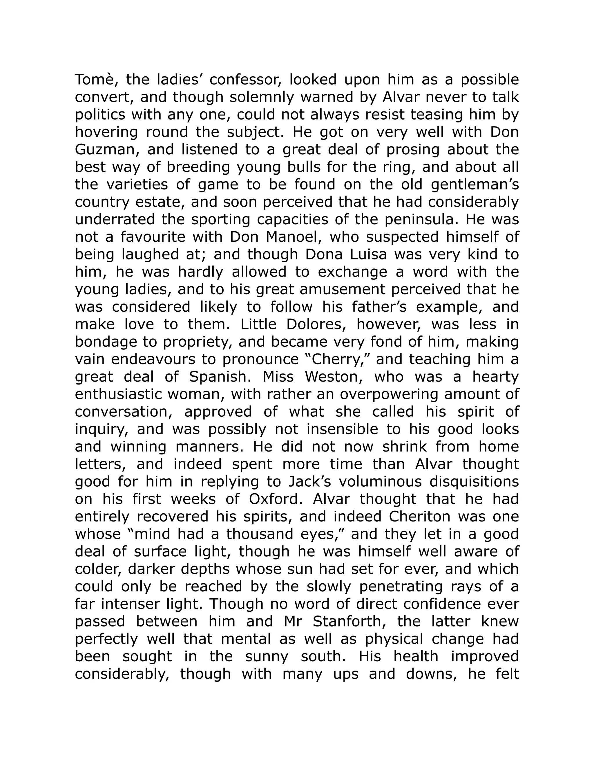 Tomè, the ladies’ confessor, looked upon him as a possible
convert, and though solemnly warned by Alvar never to talk
politics with any one, could not always resist teasing him by
hovering round the subject. He got on very well with Don
Guzman, and listened to a great deal of prosing about the
best way of breeding young bulls for the ring, and about all
the varieties of game to be found on the old gentleman’s
country estate, and soon perceived that he had considerably
underrated the sporting capacities of the peninsula. He was
not a favourite with Don Manoel, who suspected himself of
being laughed at; and though Dona Luisa was very kind to
him, he was hardly allowed to exchange a word with the
young ladies, and to his great amusement perceived that he
was considered likely to follow his father’s example, and
make love to them. Little Dolores, however, was less in
bondage to propriety, and became very fond of him, making
vain endeavours to pronounce “Cherry,” and teaching him a
great deal of Spanish. Miss Weston, who was a hearty
enthusiastic woman, with rather an overpowering amount of
conversation, approved of what she called his spirit of
inquiry, and was possibly not insensible to his good looks
and winning manners. He did not now shrink from home
letters, and indeed spent more time than Alvar thought
good for him in replying to Jack’s voluminous disquisitions
on his first weeks of Oxford. Alvar thought that he had
entirely recovered his spirits, and indeed Cheriton was one
whose “mind had a thousand eyes,” and they let in a good
deal of surface light, though he was himself well aware of
colder, darker depths whose sun had set for ever, and which
could only be reached by the slowly penetrating rays of a
far intenser light. Though no word of direct confidence ever
passed between him and Mr Stanforth, the latter knew
perfectly well that mental as well as physical change had
been sought in the sunny south. His health improved
considerably, though with many ups and downs, he felt
 