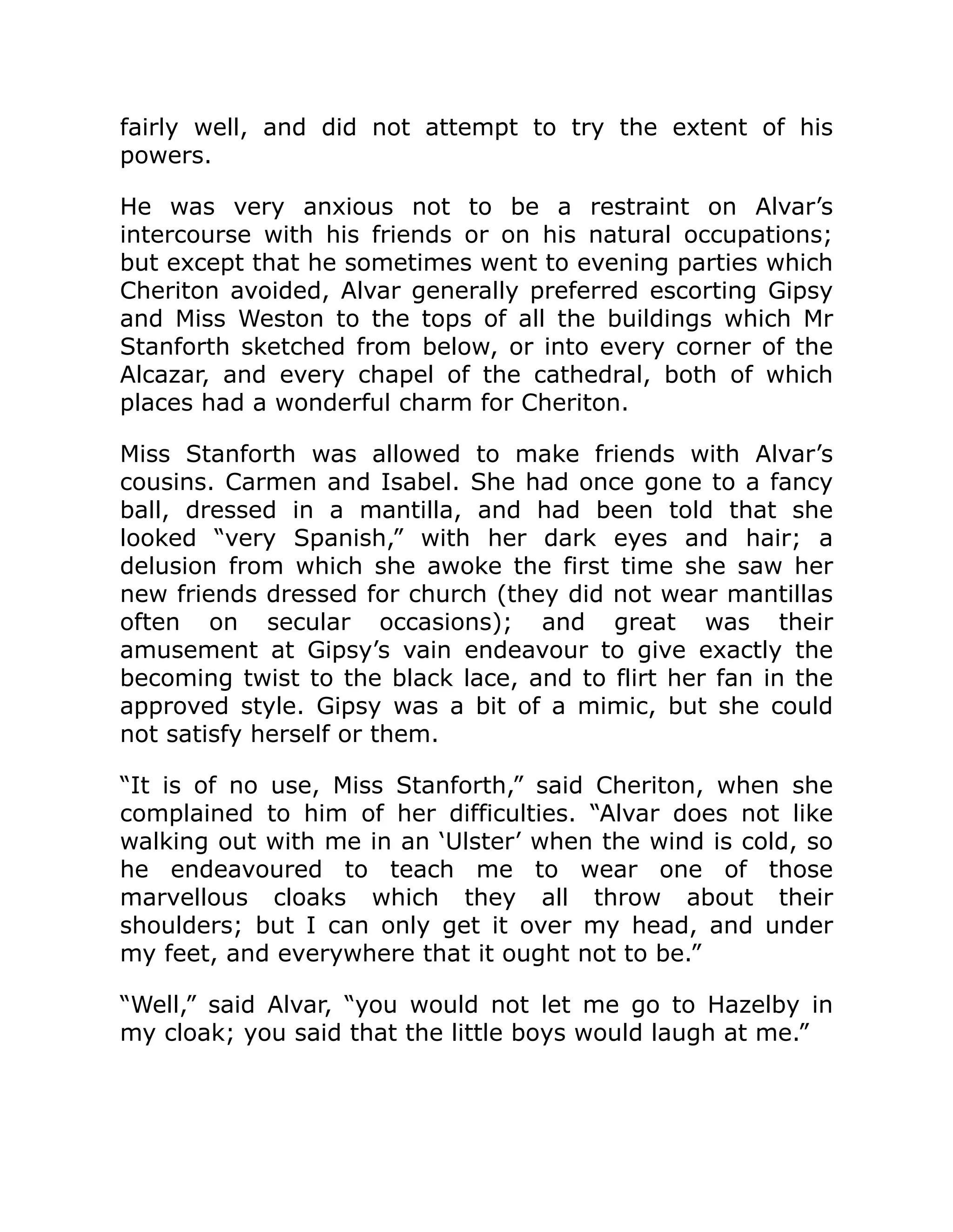 fairly well, and did not attempt to try the extent of his
powers.
He was very anxious not to be a restraint on Alvar’s
intercourse with his friends or on his natural occupations;
but except that he sometimes went to evening parties which
Cheriton avoided, Alvar generally preferred escorting Gipsy
and Miss Weston to the tops of all the buildings which Mr
Stanforth sketched from below, or into every corner of the
Alcazar, and every chapel of the cathedral, both of which
places had a wonderful charm for Cheriton.
Miss Stanforth was allowed to make friends with Alvar’s
cousins. Carmen and Isabel. She had once gone to a fancy
ball, dressed in a mantilla, and had been told that she
looked “very Spanish,” with her dark eyes and hair; a
delusion from which she awoke the first time she saw her
new friends dressed for church (they did not wear mantillas
often on secular occasions); and great was their
amusement at Gipsy’s vain endeavour to give exactly the
becoming twist to the black lace, and to flirt her fan in the
approved style. Gipsy was a bit of a mimic, but she could
not satisfy herself or them.
“It is of no use, Miss Stanforth,” said Cheriton, when she
complained to him of her difficulties. “Alvar does not like
walking out with me in an ‘Ulster’ when the wind is cold, so
he endeavoured to teach me to wear one of those
marvellous cloaks which they all throw about their
shoulders; but I can only get it over my head, and under
my feet, and everywhere that it ought not to be.”
“Well,” said Alvar, “you would not let me go to Hazelby in
my cloak; you said that the little boys would laugh at me.”
 