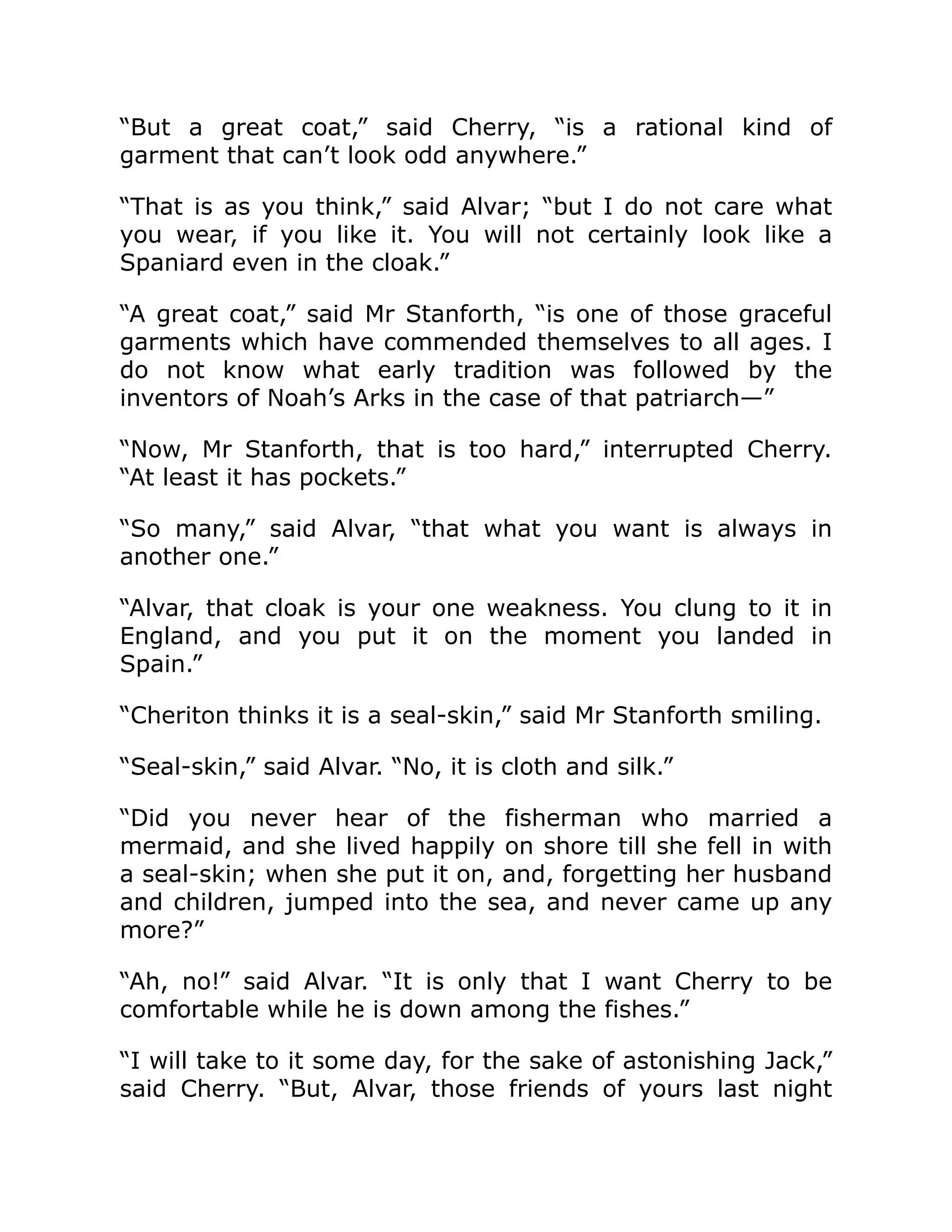 “But a great coat,” said Cherry, “is a rational kind of
garment that can’t look odd anywhere.”
“That is as you think,” said Alvar; “but I do not care what
you wear, if you like it. You will not certainly look like a
Spaniard even in the cloak.”
“A great coat,” said Mr Stanforth, “is one of those graceful
garments which have commended themselves to all ages. I
do not know what early tradition was followed by the
inventors of Noah’s Arks in the case of that patriarch—”
“Now, Mr Stanforth, that is too hard,” interrupted Cherry.
“At least it has pockets.”
“So many,” said Alvar, “that what you want is always in
another one.”
“Alvar, that cloak is your one weakness. You clung to it in
England, and you put it on the moment you landed in
Spain.”
“Cheriton thinks it is a seal-skin,” said Mr Stanforth smiling.
“Seal-skin,” said Alvar. “No, it is cloth and silk.”
“Did you never hear of the fisherman who married a
mermaid, and she lived happily on shore till she fell in with
a seal-skin; when she put it on, and, forgetting her husband
and children, jumped into the sea, and never came up any
more?”
“Ah, no!” said Alvar. “It is only that I want Cherry to be
comfortable while he is down among the fishes.”
“I will take to it some day, for the sake of astonishing Jack,”
said Cherry. “But, Alvar, those friends of yours last night
 