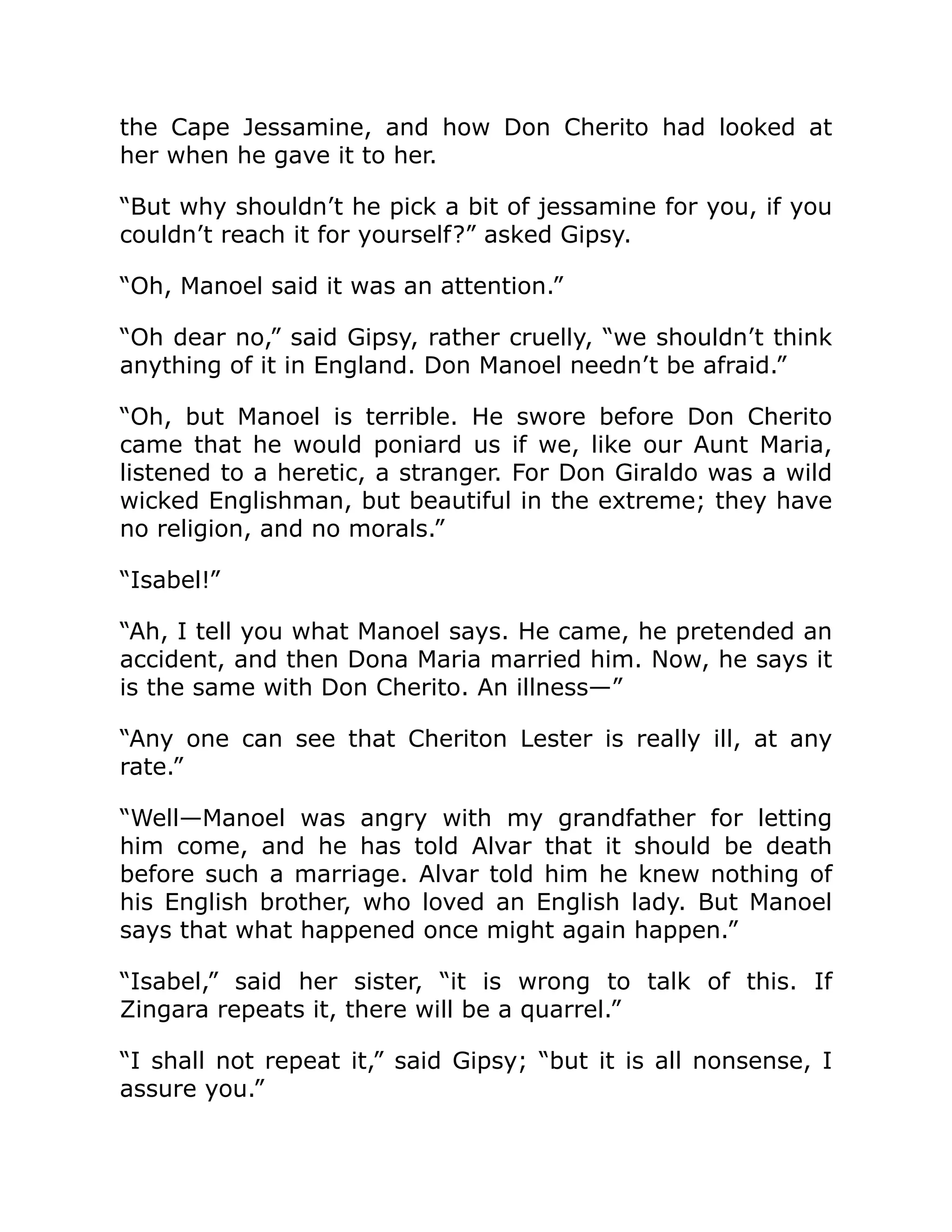 the Cape Jessamine, and how Don Cherito had looked at
her when he gave it to her.
“But why shouldn’t he pick a bit of jessamine for you, if you
couldn’t reach it for yourself?” asked Gipsy.
“Oh, Manoel said it was an attention.”
“Oh dear no,” said Gipsy, rather cruelly, “we shouldn’t think
anything of it in England. Don Manoel needn’t be afraid.”
“Oh, but Manoel is terrible. He swore before Don Cherito
came that he would poniard us if we, like our Aunt Maria,
listened to a heretic, a stranger. For Don Giraldo was a wild
wicked Englishman, but beautiful in the extreme; they have
no religion, and no morals.”
“Isabel!”
“Ah, I tell you what Manoel says. He came, he pretended an
accident, and then Dona Maria married him. Now, he says it
is the same with Don Cherito. An illness—”
“Any one can see that Cheriton Lester is really ill, at any
rate.”
“Well—Manoel was angry with my grandfather for letting
him come, and he has told Alvar that it should be death
before such a marriage. Alvar told him he knew nothing of
his English brother, who loved an English lady. But Manoel
says that what happened once might again happen.”
“Isabel,” said her sister, “it is wrong to talk of this. If
Zingara repeats it, there will be a quarrel.”
“I shall not repeat it,” said Gipsy; “but it is all nonsense, I
assure you.”
 
