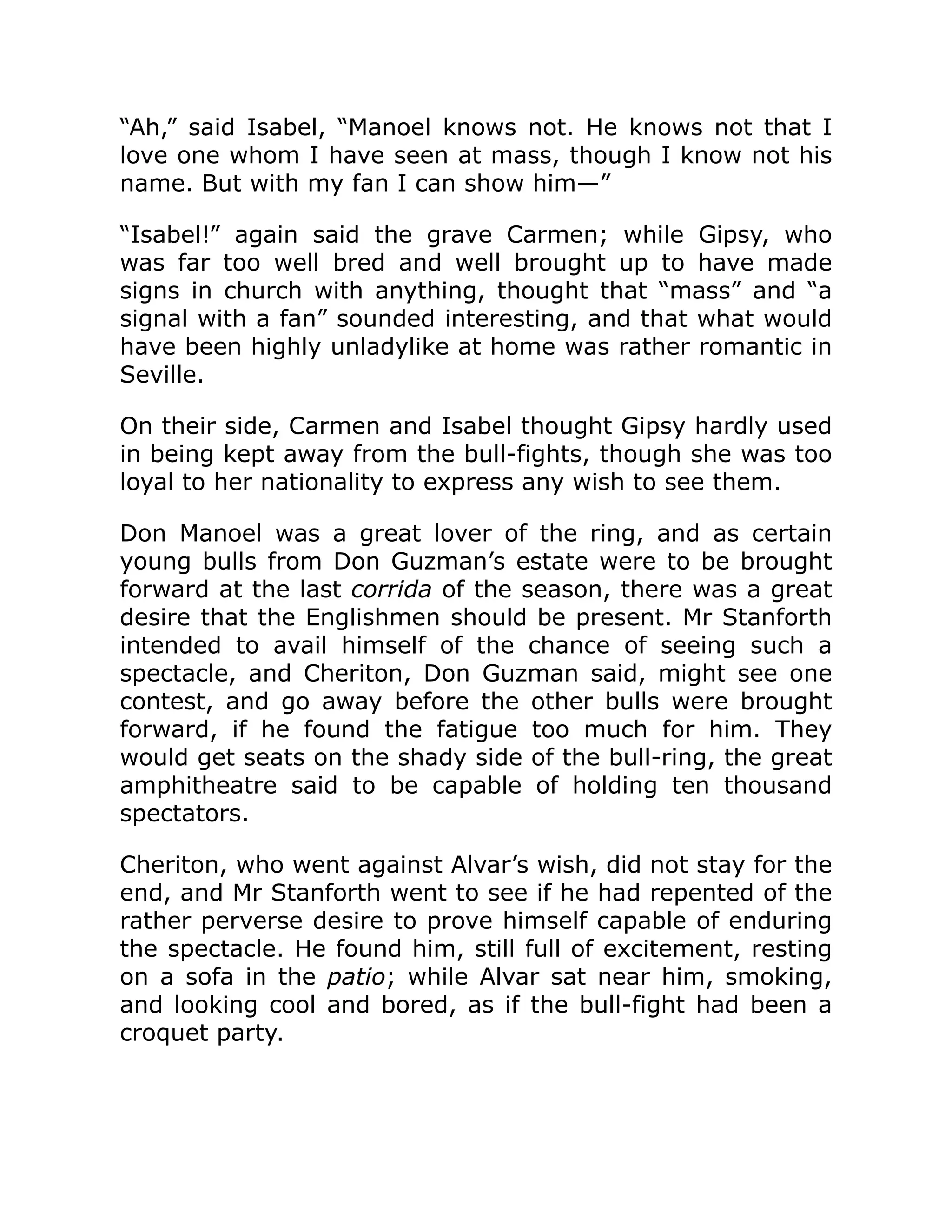 “Ah,” said Isabel, “Manoel knows not. He knows not that I
love one whom I have seen at mass, though I know not his
name. But with my fan I can show him—”
“Isabel!” again said the grave Carmen; while Gipsy, who
was far too well bred and well brought up to have made
signs in church with anything, thought that “mass” and “a
signal with a fan” sounded interesting, and that what would
have been highly unladylike at home was rather romantic in
Seville.
On their side, Carmen and Isabel thought Gipsy hardly used
in being kept away from the bull-fights, though she was too
loyal to her nationality to express any wish to see them.
Don Manoel was a great lover of the ring, and as certain
young bulls from Don Guzman’s estate were to be brought
forward at the last corrida of the season, there was a great
desire that the Englishmen should be present. Mr Stanforth
intended to avail himself of the chance of seeing such a
spectacle, and Cheriton, Don Guzman said, might see one
contest, and go away before the other bulls were brought
forward, if he found the fatigue too much for him. They
would get seats on the shady side of the bull-ring, the great
amphitheatre said to be capable of holding ten thousand
spectators.
Cheriton, who went against Alvar’s wish, did not stay for the
end, and Mr Stanforth went to see if he had repented of the
rather perverse desire to prove himself capable of enduring
the spectacle. He found him, still full of excitement, resting
on a sofa in the patio; while Alvar sat near him, smoking,
and looking cool and bored, as if the bull-fight had been a
croquet party.
 