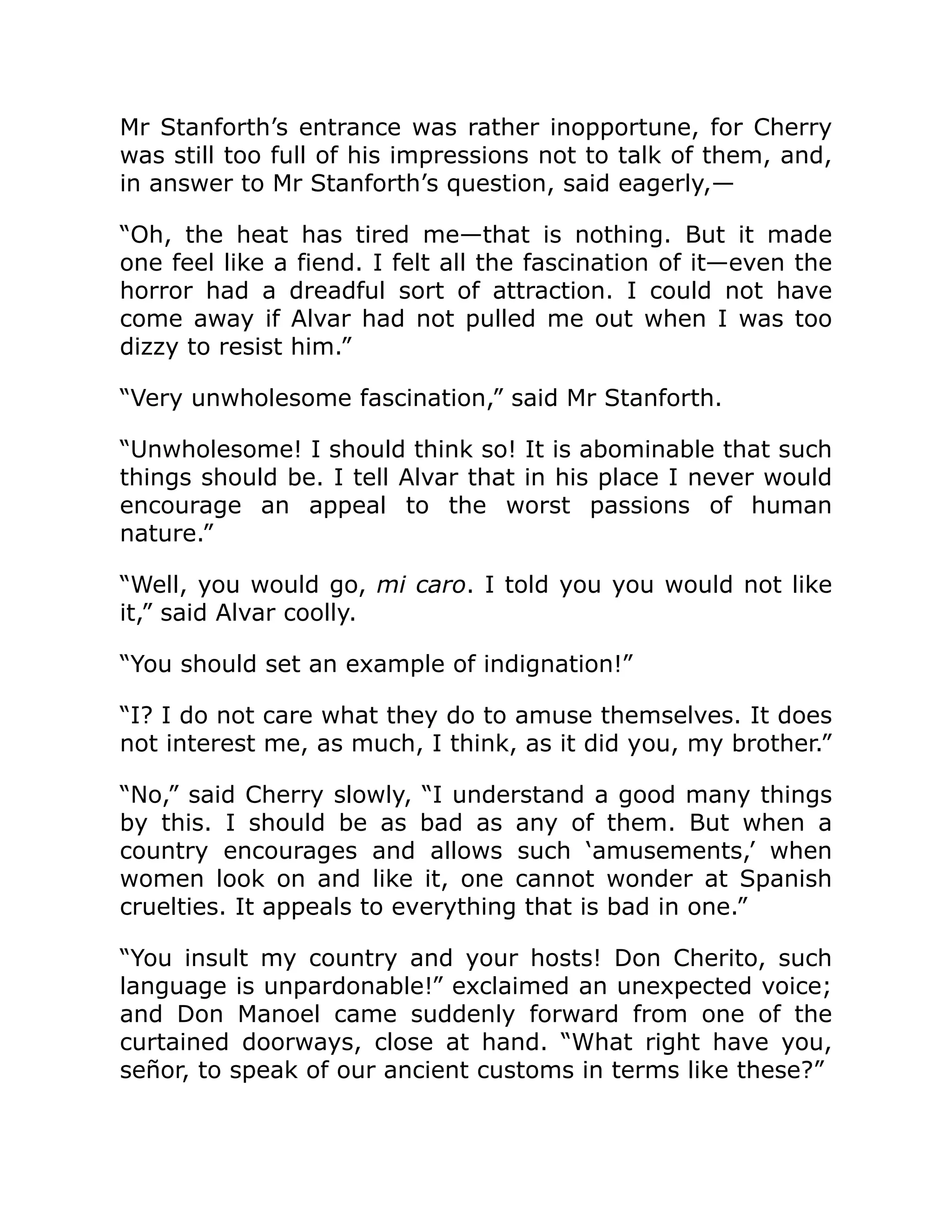 Mr Stanforth’s entrance was rather inopportune, for Cherry
was still too full of his impressions not to talk of them, and,
in answer to Mr Stanforth’s question, said eagerly,—
“Oh, the heat has tired me—that is nothing. But it made
one feel like a fiend. I felt all the fascination of it—even the
horror had a dreadful sort of attraction. I could not have
come away if Alvar had not pulled me out when I was too
dizzy to resist him.”
“Very unwholesome fascination,” said Mr Stanforth.
“Unwholesome! I should think so! It is abominable that such
things should be. I tell Alvar that in his place I never would
encourage an appeal to the worst passions of human
nature.”
“Well, you would go, mi caro. I told you you would not like
it,” said Alvar coolly.
“You should set an example of indignation!”
“I? I do not care what they do to amuse themselves. It does
not interest me, as much, I think, as it did you, my brother.”
“No,” said Cherry slowly, “I understand a good many things
by this. I should be as bad as any of them. But when a
country encourages and allows such ‘amusements,’ when
women look on and like it, one cannot wonder at Spanish
cruelties. It appeals to everything that is bad in one.”
“You insult my country and your hosts! Don Cherito, such
language is unpardonable!” exclaimed an unexpected voice;
and Don Manoel came suddenly forward from one of the
curtained doorways, close at hand. “What right have you,
señor, to speak of our ancient customs in terms like these?”
 