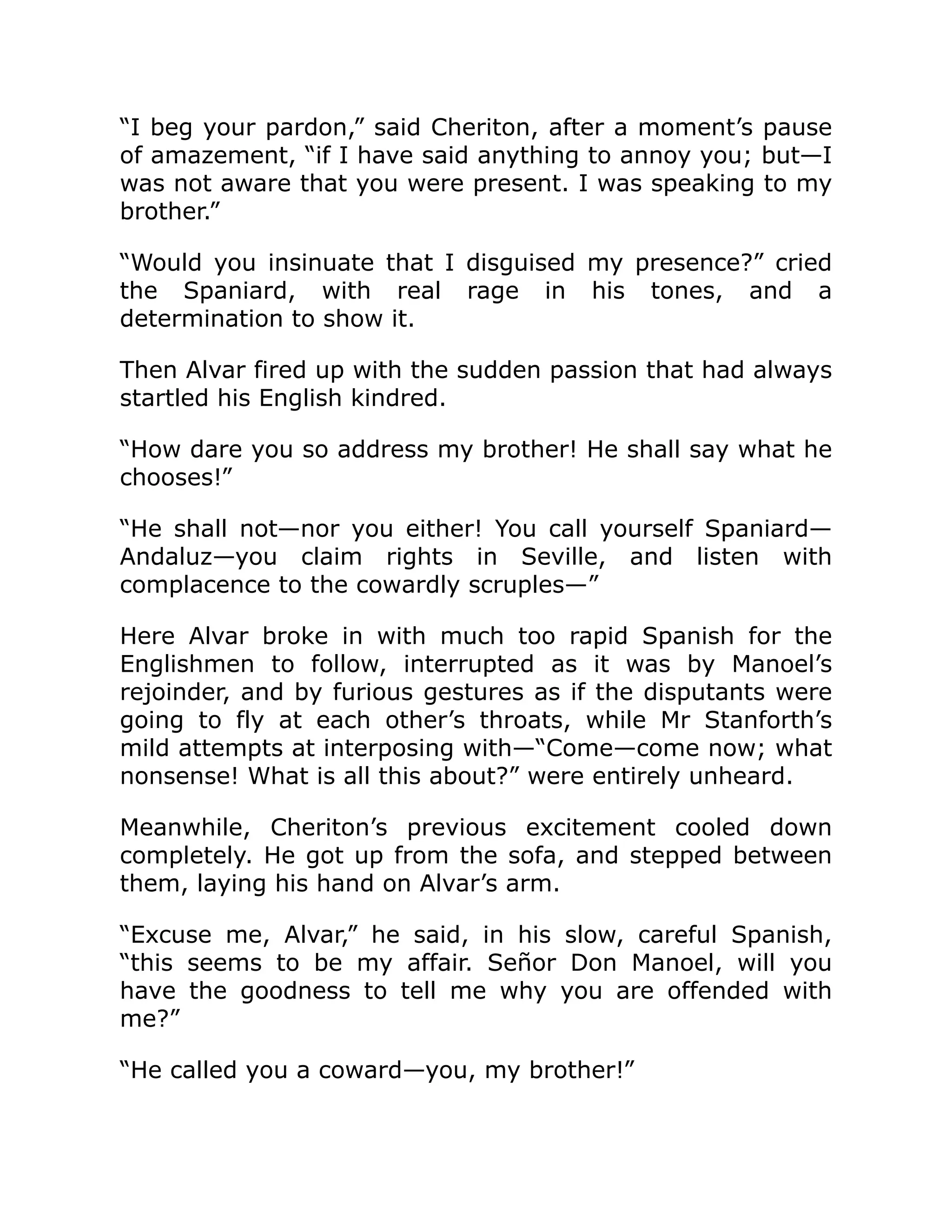 “I beg your pardon,” said Cheriton, after a moment’s pause
of amazement, “if I have said anything to annoy you; but—I
was not aware that you were present. I was speaking to my
brother.”
“Would you insinuate that I disguised my presence?” cried
the Spaniard, with real rage in his tones, and a
determination to show it.
Then Alvar fired up with the sudden passion that had always
startled his English kindred.
“How dare you so address my brother! He shall say what he
chooses!”
“He shall not—nor you either! You call yourself Spaniard—
Andaluz—you claim rights in Seville, and listen with
complacence to the cowardly scruples—”
Here Alvar broke in with much too rapid Spanish for the
Englishmen to follow, interrupted as it was by Manoel’s
rejoinder, and by furious gestures as if the disputants were
going to fly at each other’s throats, while Mr Stanforth’s
mild attempts at interposing with—“Come—come now; what
nonsense! What is all this about?” were entirely unheard.
Meanwhile, Cheriton’s previous excitement cooled down
completely. He got up from the sofa, and stepped between
them, laying his hand on Alvar’s arm.
“Excuse me, Alvar,” he said, in his slow, careful Spanish,
“this seems to be my affair. Señor Don Manoel, will you
have the goodness to tell me why you are offended with
me?”
“He called you a coward—you, my brother!”
 