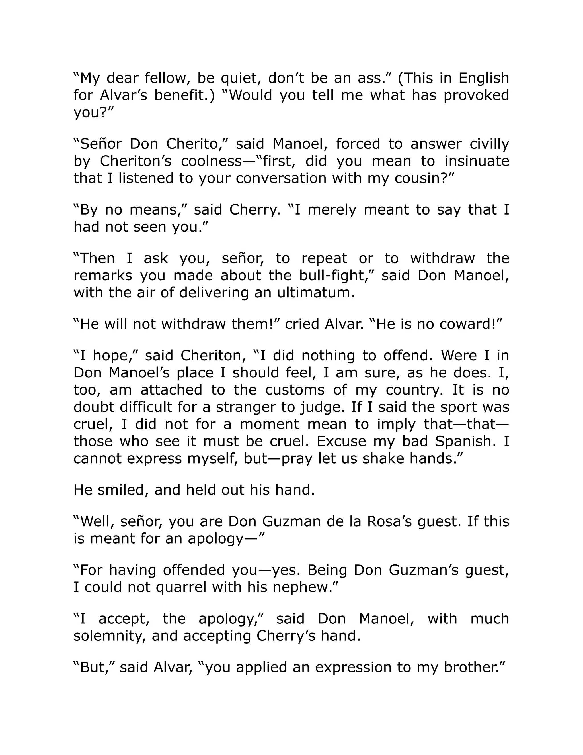 “My dear fellow, be quiet, don’t be an ass.” (This in English
for Alvar’s benefit.) “Would you tell me what has provoked
you?”
“Señor Don Cherito,” said Manoel, forced to answer civilly
by Cheriton’s coolness—“first, did you mean to insinuate
that I listened to your conversation with my cousin?”
“By no means,” said Cherry. “I merely meant to say that I
had not seen you.”
“Then I ask you, señor, to repeat or to withdraw the
remarks you made about the bull-fight,” said Don Manoel,
with the air of delivering an ultimatum.
“He will not withdraw them!” cried Alvar. “He is no coward!”
“I hope,” said Cheriton, “I did nothing to offend. Were I in
Don Manoel’s place I should feel, I am sure, as he does. I,
too, am attached to the customs of my country. It is no
doubt difficult for a stranger to judge. If I said the sport was
cruel, I did not for a moment mean to imply that—that—
those who see it must be cruel. Excuse my bad Spanish. I
cannot express myself, but—pray let us shake hands.”
He smiled, and held out his hand.
“Well, señor, you are Don Guzman de la Rosa’s guest. If this
is meant for an apology—”
“For having offended you—yes. Being Don Guzman’s guest,
I could not quarrel with his nephew.”
“I accept, the apology,” said Don Manoel, with much
solemnity, and accepting Cherry’s hand.
“But,” said Alvar, “you applied an expression to my brother.”
 