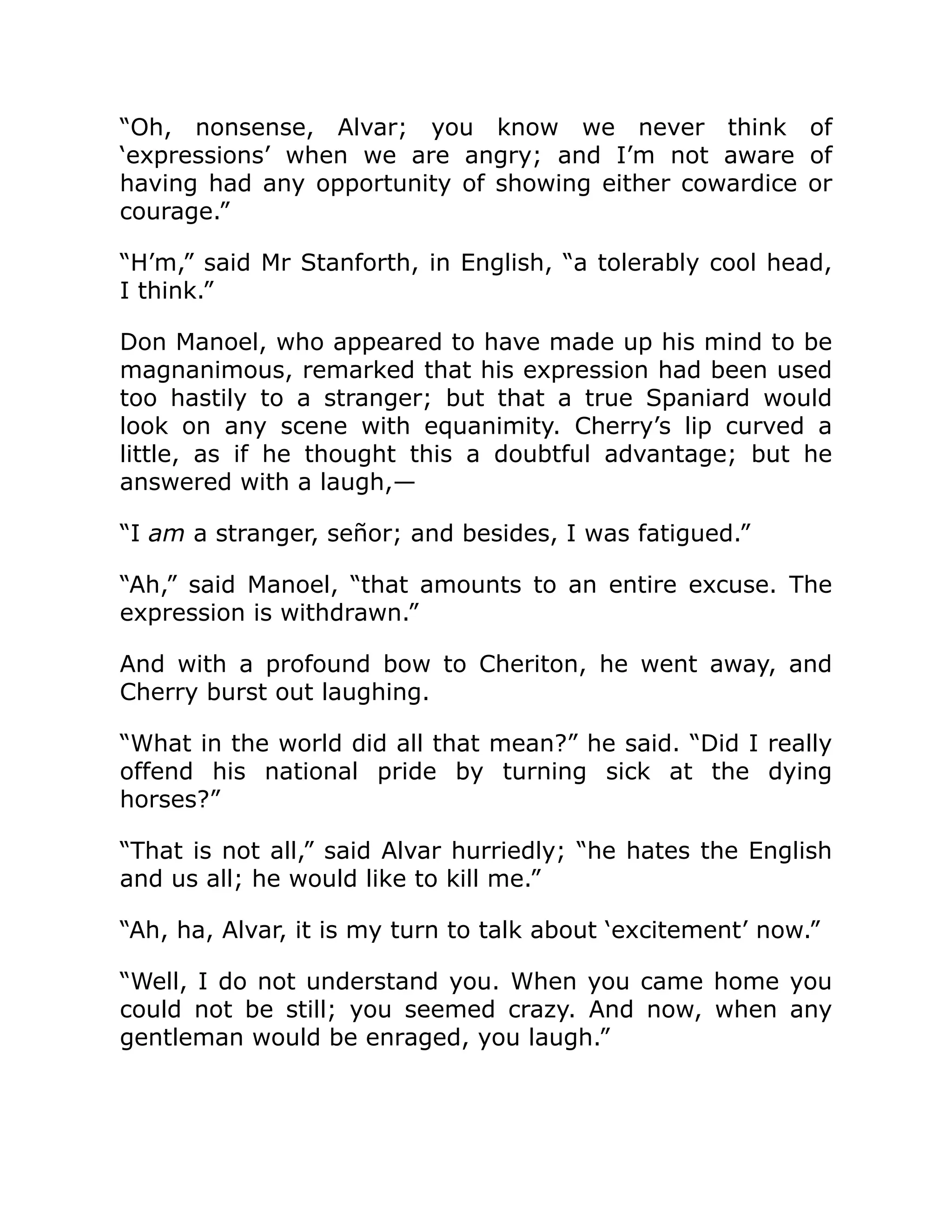 “Oh, nonsense, Alvar; you know we never think of
‘expressions’ when we are angry; and I’m not aware of
having had any opportunity of showing either cowardice or
courage.”
“H’m,” said Mr Stanforth, in English, “a tolerably cool head,
I think.”
Don Manoel, who appeared to have made up his mind to be
magnanimous, remarked that his expression had been used
too hastily to a stranger; but that a true Spaniard would
look on any scene with equanimity. Cherry’s lip curved a
little, as if he thought this a doubtful advantage; but he
answered with a laugh,—
“I am a stranger, señor; and besides, I was fatigued.”
“Ah,” said Manoel, “that amounts to an entire excuse. The
expression is withdrawn.”
And with a profound bow to Cheriton, he went away, and
Cherry burst out laughing.
“What in the world did all that mean?” he said. “Did I really
offend his national pride by turning sick at the dying
horses?”
“That is not all,” said Alvar hurriedly; “he hates the English
and us all; he would like to kill me.”
“Ah, ha, Alvar, it is my turn to talk about ‘excitement’ now.”
“Well, I do not understand you. When you came home you
could not be still; you seemed crazy. And now, when any
gentleman would be enraged, you laugh.”
 