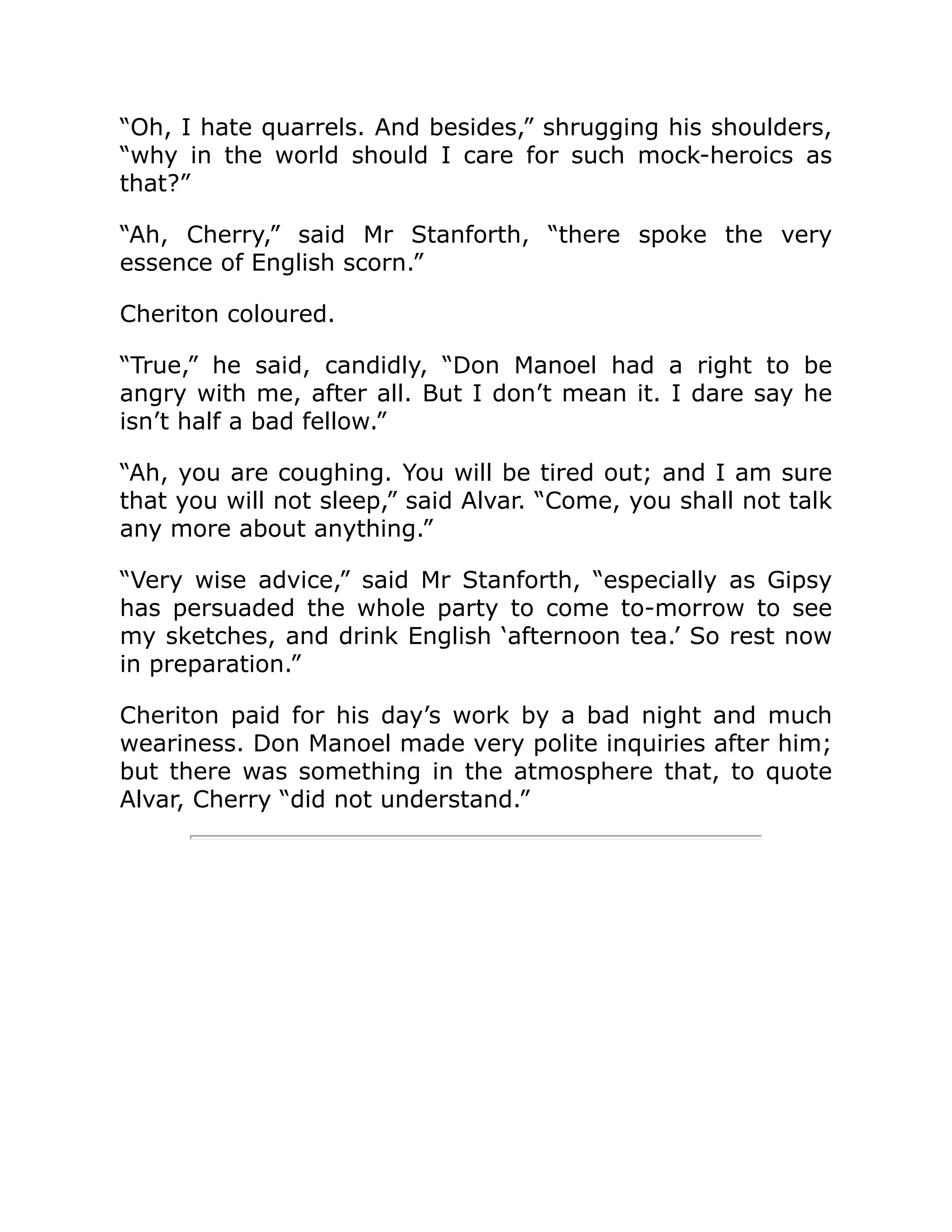 “Oh, I hate quarrels. And besides,” shrugging his shoulders,
“why in the world should I care for such mock-heroics as
that?”
“Ah, Cherry,” said Mr Stanforth, “there spoke the very
essence of English scorn.”
Cheriton coloured.
“True,” he said, candidly, “Don Manoel had a right to be
angry with me, after all. But I don’t mean it. I dare say he
isn’t half a bad fellow.”
“Ah, you are coughing. You will be tired out; and I am sure
that you will not sleep,” said Alvar. “Come, you shall not talk
any more about anything.”
“Very wise advice,” said Mr Stanforth, “especially as Gipsy
has persuaded the whole party to come to-morrow to see
my sketches, and drink English ‘afternoon tea.’ So rest now
in preparation.”
Cheriton paid for his day’s work by a bad night and much
weariness. Don Manoel made very polite inquiries after him;
but there was something in the atmosphere that, to quote
Alvar, Cherry “did not understand.”
 