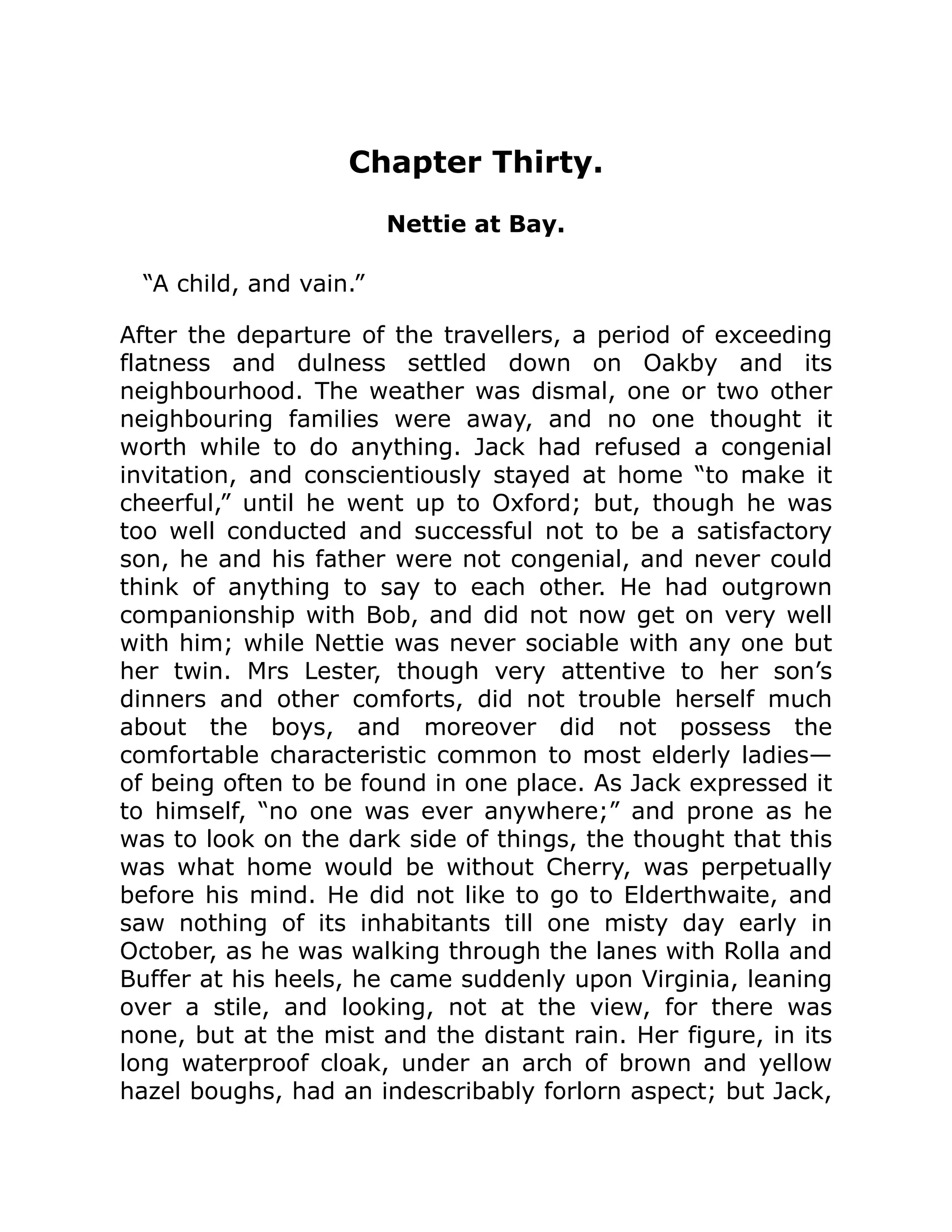 Chapter Thirty.
Nettie at Bay.
“A child, and vain.”
After the departure of the travellers, a period of exceeding
flatness and dulness settled down on Oakby and its
neighbourhood. The weather was dismal, one or two other
neighbouring families were away, and no one thought it
worth while to do anything. Jack had refused a congenial
invitation, and conscientiously stayed at home “to make it
cheerful,” until he went up to Oxford; but, though he was
too well conducted and successful not to be a satisfactory
son, he and his father were not congenial, and never could
think of anything to say to each other. He had outgrown
companionship with Bob, and did not now get on very well
with him; while Nettie was never sociable with any one but
her twin. Mrs Lester, though very attentive to her son’s
dinners and other comforts, did not trouble herself much
about the boys, and moreover did not possess the
comfortable characteristic common to most elderly ladies—
of being often to be found in one place. As Jack expressed it
to himself, “no one was ever anywhere;” and prone as he
was to look on the dark side of things, the thought that this
was what home would be without Cherry, was perpetually
before his mind. He did not like to go to Elderthwaite, and
saw nothing of its inhabitants till one misty day early in
October, as he was walking through the lanes with Rolla and
Buffer at his heels, he came suddenly upon Virginia, leaning
over a stile, and looking, not at the view, for there was
none, but at the mist and the distant rain. Her figure, in its
long waterproof cloak, under an arch of brown and yellow
hazel boughs, had an indescribably forlorn aspect; but Jack,
 