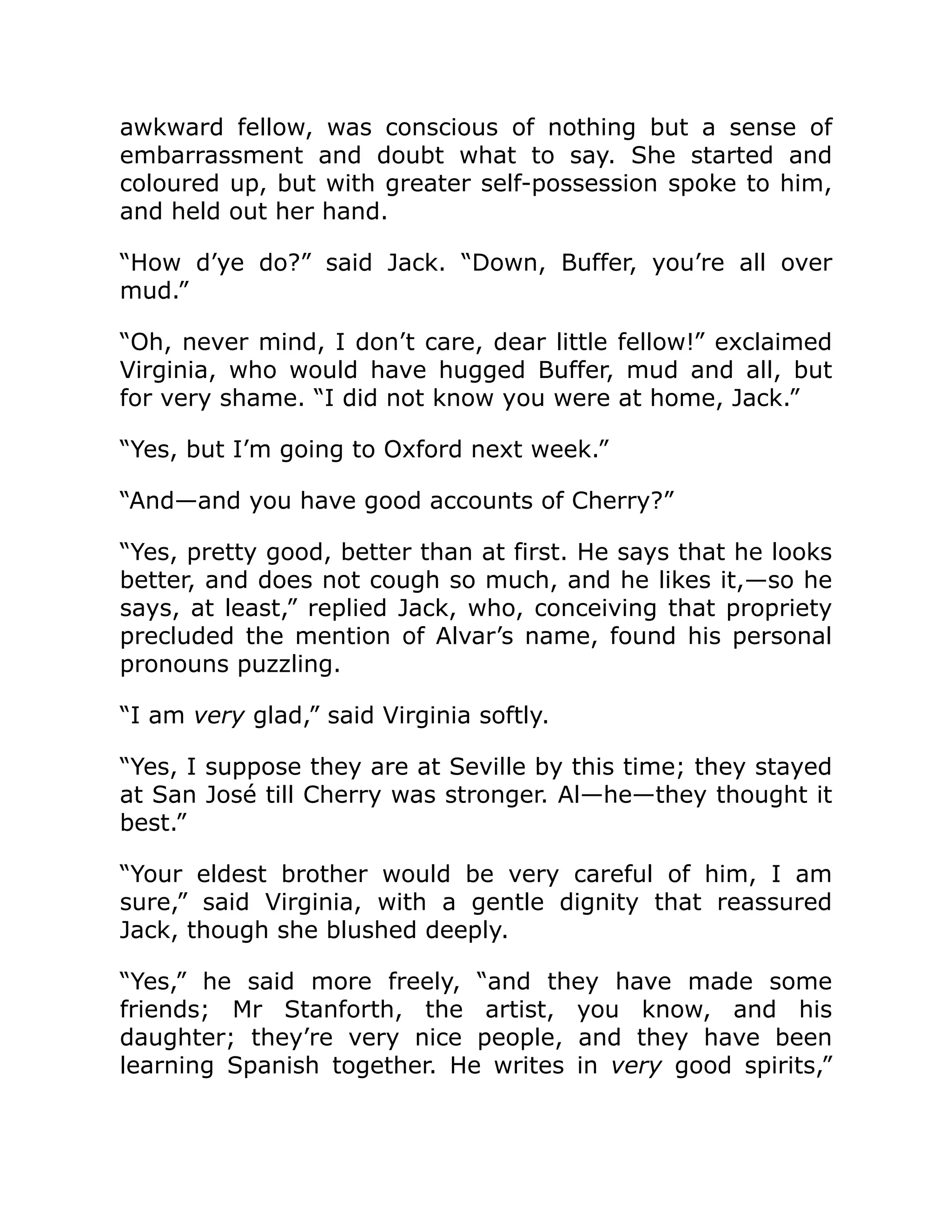 awkward fellow, was conscious of nothing but a sense of
embarrassment and doubt what to say. She started and
coloured up, but with greater self-possession spoke to him,
and held out her hand.
“How d’ye do?” said Jack. “Down, Buffer, you’re all over
mud.”
“Oh, never mind, I don’t care, dear little fellow!” exclaimed
Virginia, who would have hugged Buffer, mud and all, but
for very shame. “I did not know you were at home, Jack.”
“Yes, but I’m going to Oxford next week.”
“And—and you have good accounts of Cherry?”
“Yes, pretty good, better than at first. He says that he looks
better, and does not cough so much, and he likes it,—so he
says, at least,” replied Jack, who, conceiving that propriety
precluded the mention of Alvar’s name, found his personal
pronouns puzzling.
“I am very glad,” said Virginia softly.
“Yes, I suppose they are at Seville by this time; they stayed
at San José till Cherry was stronger. Al—he—they thought it
best.”
“Your eldest brother would be very careful of him, I am
sure,” said Virginia, with a gentle dignity that reassured
Jack, though she blushed deeply.
“Yes,” he said more freely, “and they have made some
friends; Mr Stanforth, the artist, you know, and his
daughter; they’re very nice people, and they have been
learning Spanish together. He writes in very good spirits,”
 