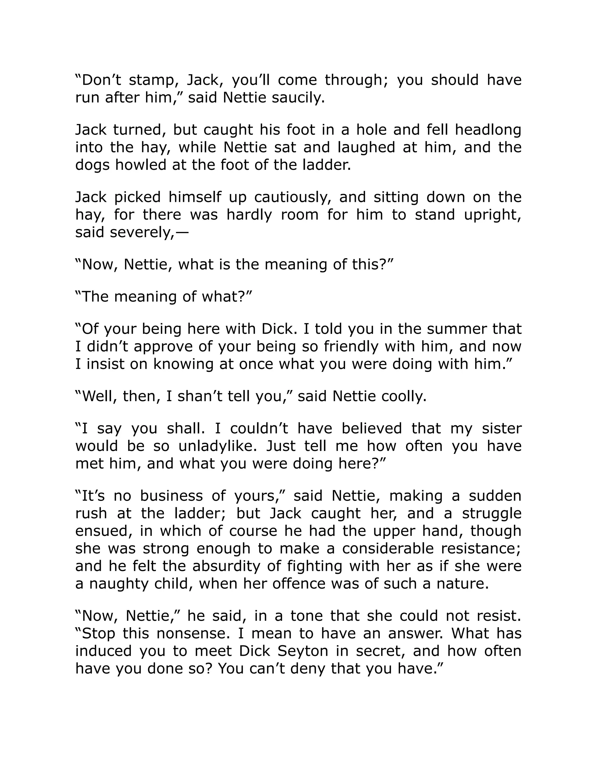 “Don’t stamp, Jack, you’ll come through; you should have
run after him,” said Nettie saucily.
Jack turned, but caught his foot in a hole and fell headlong
into the hay, while Nettie sat and laughed at him, and the
dogs howled at the foot of the ladder.
Jack picked himself up cautiously, and sitting down on the
hay, for there was hardly room for him to stand upright,
said severely,—
“Now, Nettie, what is the meaning of this?”
“The meaning of what?”
“Of your being here with Dick. I told you in the summer that
I didn’t approve of your being so friendly with him, and now
I insist on knowing at once what you were doing with him.”
“Well, then, I shan’t tell you,” said Nettie coolly.
“I say you shall. I couldn’t have believed that my sister
would be so unladylike. Just tell me how often you have
met him, and what you were doing here?”
“It’s no business of yours,” said Nettie, making a sudden
rush at the ladder; but Jack caught her, and a struggle
ensued, in which of course he had the upper hand, though
she was strong enough to make a considerable resistance;
and he felt the absurdity of fighting with her as if she were
a naughty child, when her offence was of such a nature.
“Now, Nettie,” he said, in a tone that she could not resist.
“Stop this nonsense. I mean to have an answer. What has
induced you to meet Dick Seyton in secret, and how often
have you done so? You can’t deny that you have.”
 