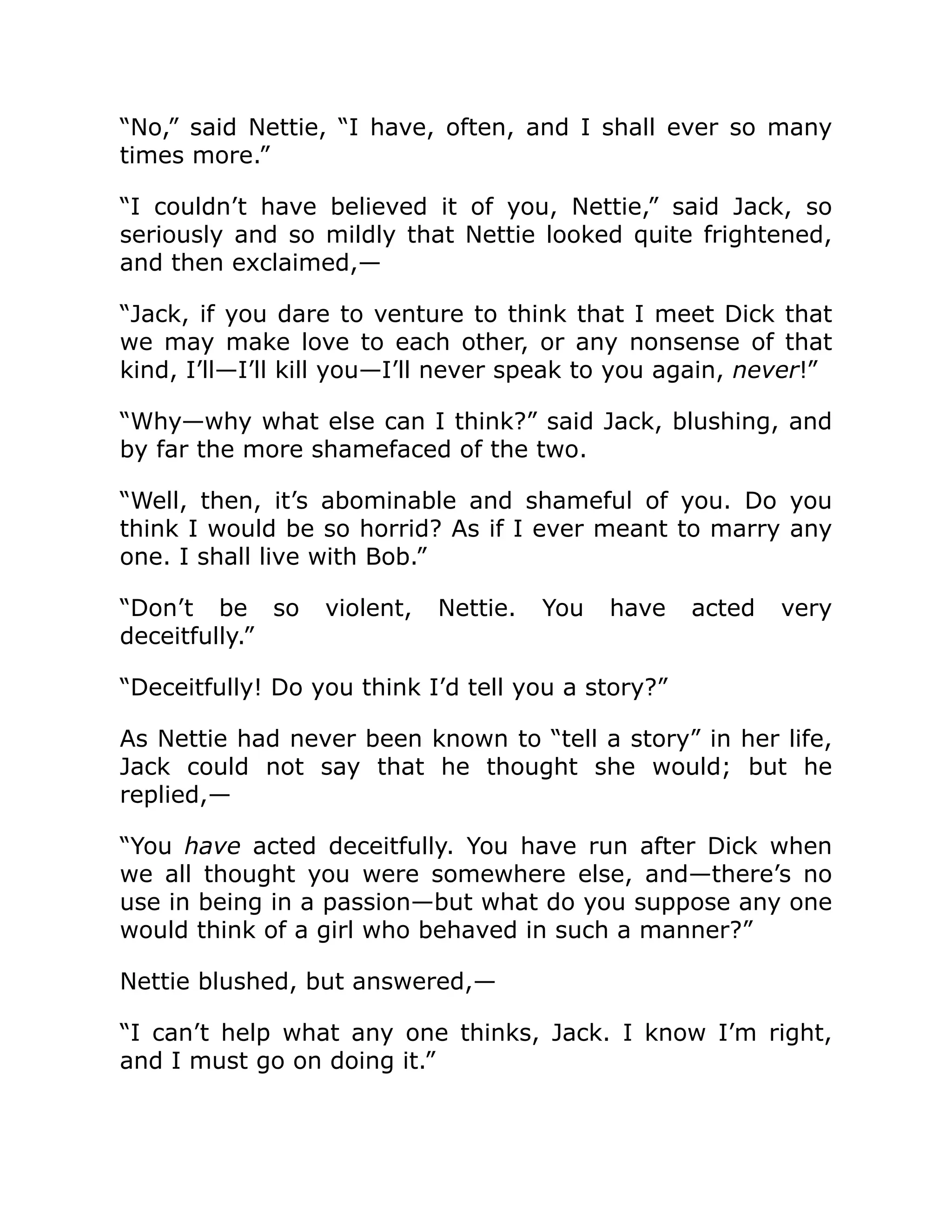 “No,” said Nettie, “I have, often, and I shall ever so many
times more.”
“I couldn’t have believed it of you, Nettie,” said Jack, so
seriously and so mildly that Nettie looked quite frightened,
and then exclaimed,—
“Jack, if you dare to venture to think that I meet Dick that
we may make love to each other, or any nonsense of that
kind, I’ll—I’ll kill you—I’ll never speak to you again, never!”
“Why—why what else can I think?” said Jack, blushing, and
by far the more shamefaced of the two.
“Well, then, it’s abominable and shameful of you. Do you
think I would be so horrid? As if I ever meant to marry any
one. I shall live with Bob.”
“Don’t be so violent, Nettie. You have acted very
deceitfully.”
“Deceitfully! Do you think I’d tell you a story?”
As Nettie had never been known to “tell a story” in her life,
Jack could not say that he thought she would; but he
replied,—
“You have acted deceitfully. You have run after Dick when
we all thought you were somewhere else, and—there’s no
use in being in a passion—but what do you suppose any one
would think of a girl who behaved in such a manner?”
Nettie blushed, but answered,—
“I can’t help what any one thinks, Jack. I know I’m right,
and I must go on doing it.”
 