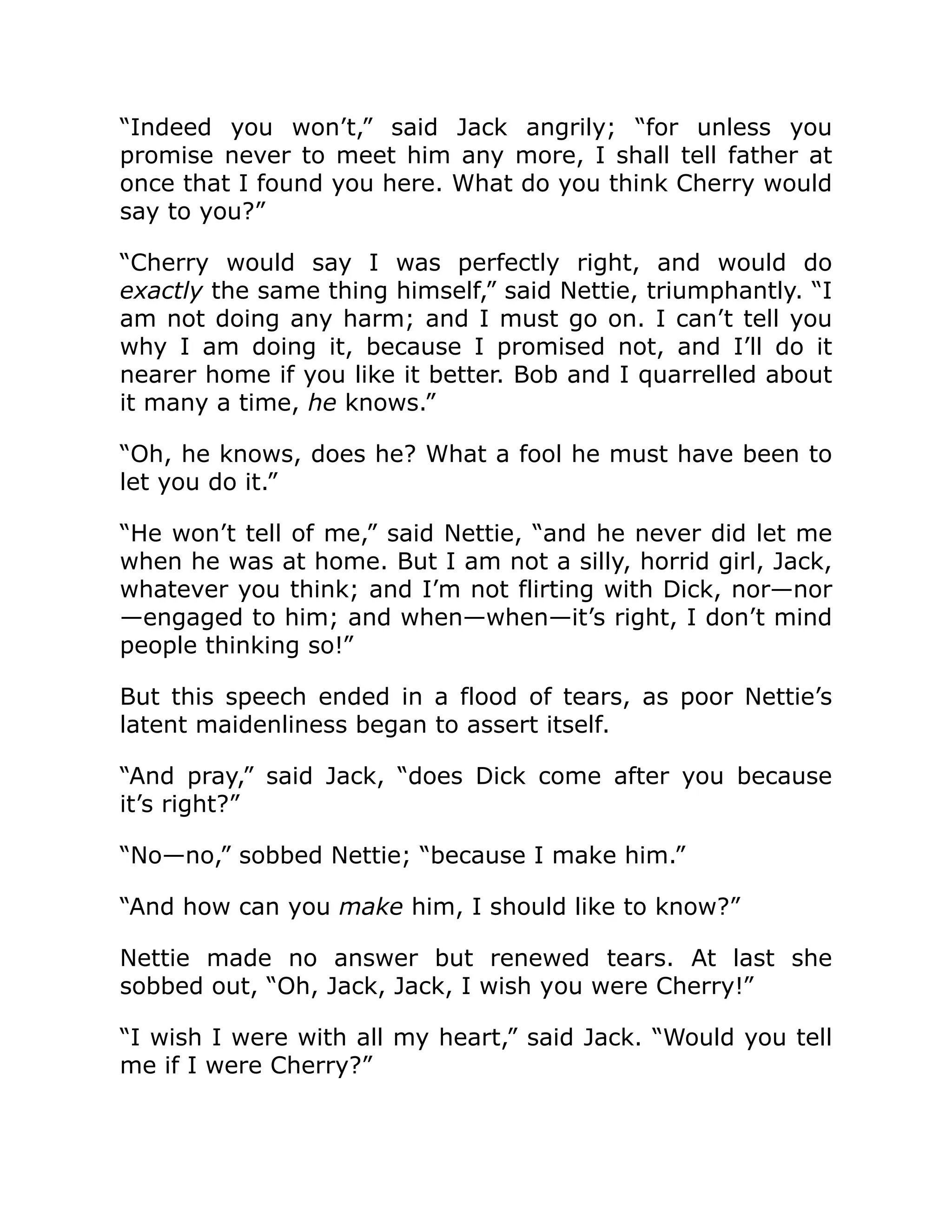 “Indeed you won’t,” said Jack angrily; “for unless you
promise never to meet him any more, I shall tell father at
once that I found you here. What do you think Cherry would
say to you?”
“Cherry would say I was perfectly right, and would do
exactly the same thing himself,” said Nettie, triumphantly. “I
am not doing any harm; and I must go on. I can’t tell you
why I am doing it, because I promised not, and I’ll do it
nearer home if you like it better. Bob and I quarrelled about
it many a time, he knows.”
“Oh, he knows, does he? What a fool he must have been to
let you do it.”
“He won’t tell of me,” said Nettie, “and he never did let me
when he was at home. But I am not a silly, horrid girl, Jack,
whatever you think; and I’m not flirting with Dick, nor—nor
—engaged to him; and when—when—it’s right, I don’t mind
people thinking so!”
But this speech ended in a flood of tears, as poor Nettie’s
latent maidenliness began to assert itself.
“And pray,” said Jack, “does Dick come after you because
it’s right?”
“No—no,” sobbed Nettie; “because I make him.”
“And how can you make him, I should like to know?”
Nettie made no answer but renewed tears. At last she
sobbed out, “Oh, Jack, Jack, I wish you were Cherry!”
“I wish I were with all my heart,” said Jack. “Would you tell
me if I were Cherry?”
 