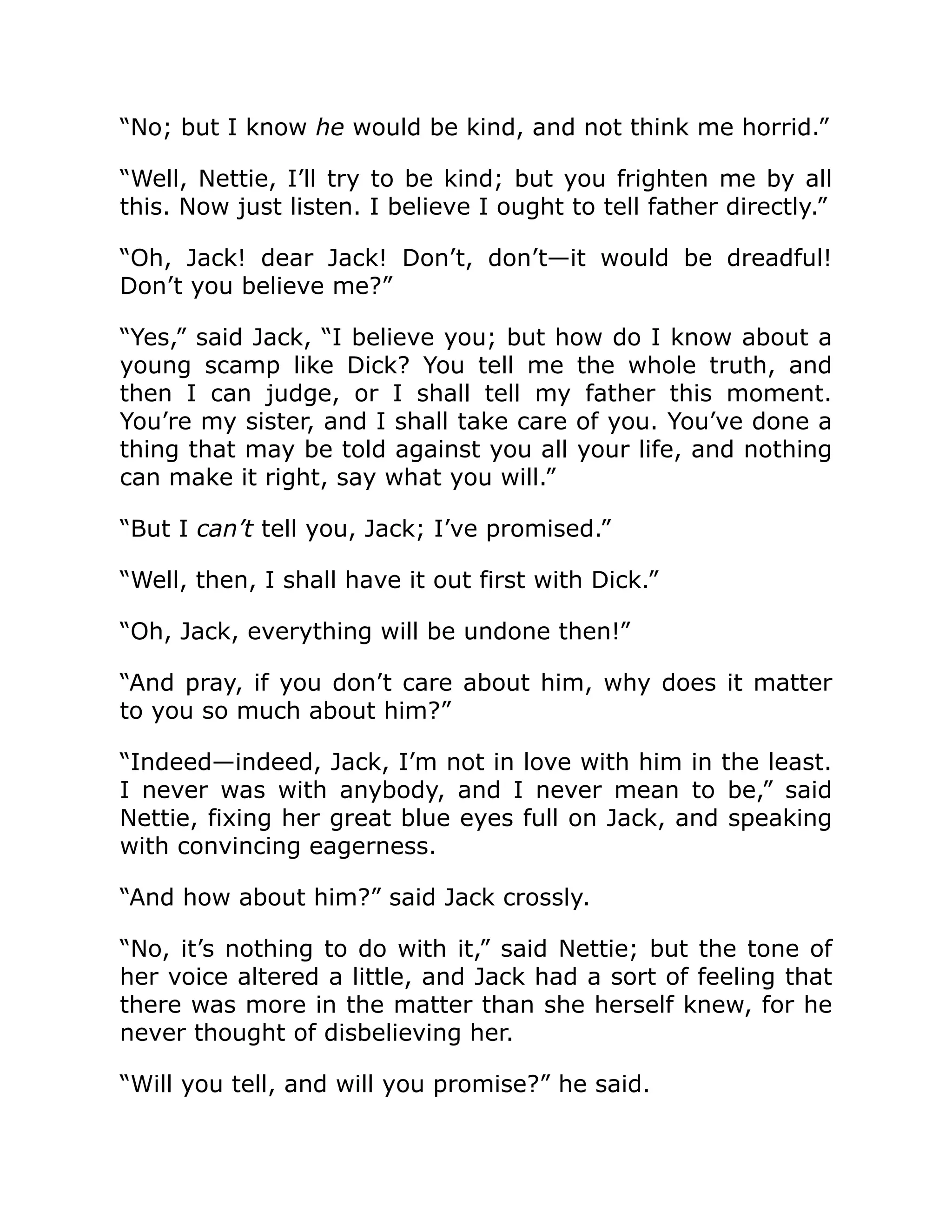 “No; but I know he would be kind, and not think me horrid.”
“Well, Nettie, I’ll try to be kind; but you frighten me by all
this. Now just listen. I believe I ought to tell father directly.”
“Oh, Jack! dear Jack! Don’t, don’t—it would be dreadful!
Don’t you believe me?”
“Yes,” said Jack, “I believe you; but how do I know about a
young scamp like Dick? You tell me the whole truth, and
then I can judge, or I shall tell my father this moment.
You’re my sister, and I shall take care of you. You’ve done a
thing that may be told against you all your life, and nothing
can make it right, say what you will.”
“But I can’t tell you, Jack; I’ve promised.”
“Well, then, I shall have it out first with Dick.”
“Oh, Jack, everything will be undone then!”
“And pray, if you don’t care about him, why does it matter
to you so much about him?”
“Indeed—indeed, Jack, I’m not in love with him in the least.
I never was with anybody, and I never mean to be,” said
Nettie, fixing her great blue eyes full on Jack, and speaking
with convincing eagerness.
“And how about him?” said Jack crossly.
“No, it’s nothing to do with it,” said Nettie; but the tone of
her voice altered a little, and Jack had a sort of feeling that
there was more in the matter than she herself knew, for he
never thought of disbelieving her.
“Will you tell, and will you promise?” he said.
 