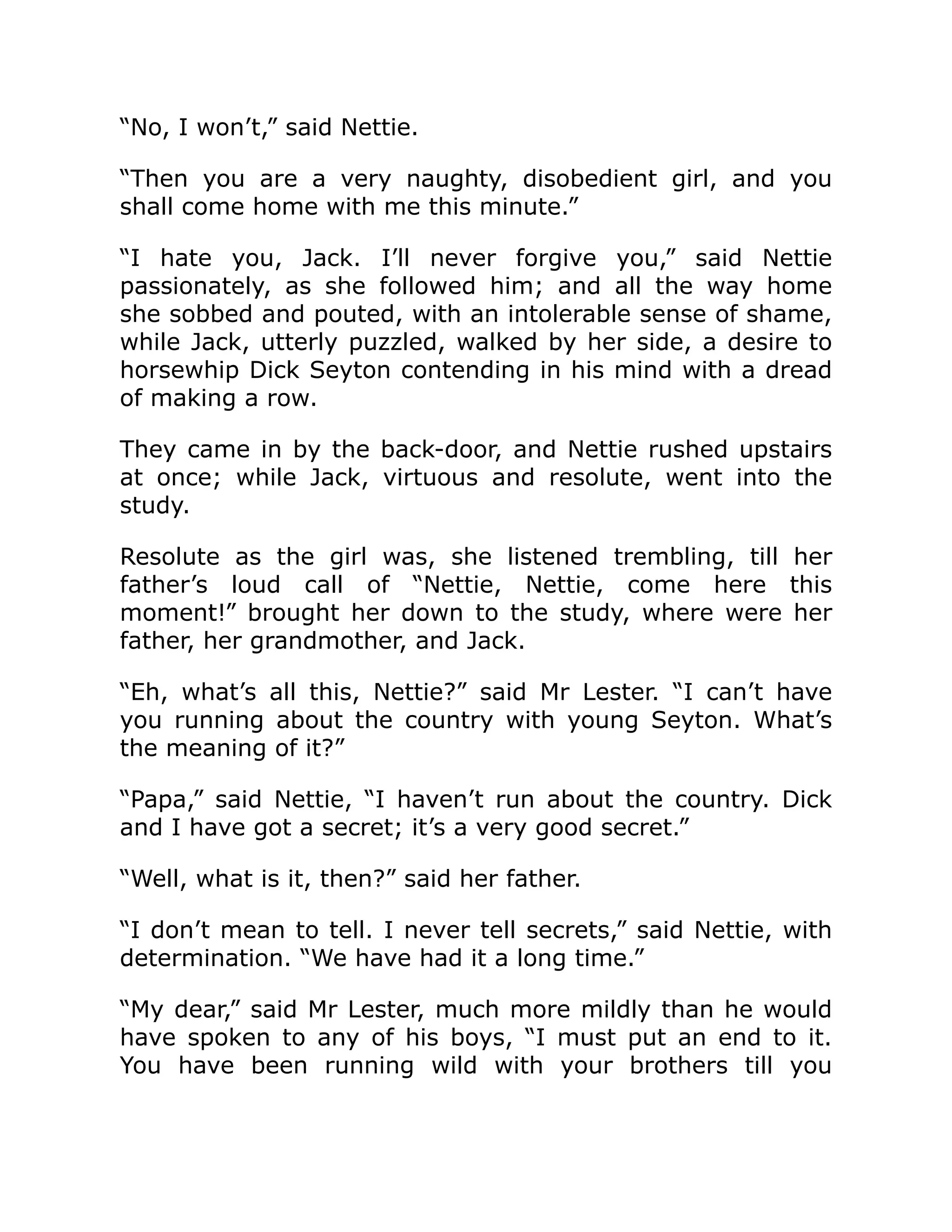 “No, I won’t,” said Nettie.
“Then you are a very naughty, disobedient girl, and you
shall come home with me this minute.”
“I hate you, Jack. I’ll never forgive you,” said Nettie
passionately, as she followed him; and all the way home
she sobbed and pouted, with an intolerable sense of shame,
while Jack, utterly puzzled, walked by her side, a desire to
horsewhip Dick Seyton contending in his mind with a dread
of making a row.
They came in by the back-door, and Nettie rushed upstairs
at once; while Jack, virtuous and resolute, went into the
study.
Resolute as the girl was, she listened trembling, till her
father’s loud call of “Nettie, Nettie, come here this
moment!” brought her down to the study, where were her
father, her grandmother, and Jack.
“Eh, what’s all this, Nettie?” said Mr Lester. “I can’t have
you running about the country with young Seyton. What’s
the meaning of it?”
“Papa,” said Nettie, “I haven’t run about the country. Dick
and I have got a secret; it’s a very good secret.”
“Well, what is it, then?” said her father.
“I don’t mean to tell. I never tell secrets,” said Nettie, with
determination. “We have had it a long time.”
“My dear,” said Mr Lester, much more mildly than he would
have spoken to any of his boys, “I must put an end to it.
You have been running wild with your brothers till you
 